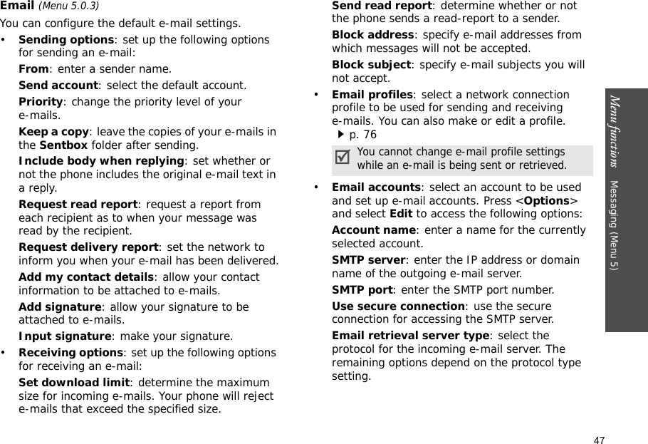 47Menu functions    Messaging (Menu 5)Email (Menu 5.0.3)You can configure the default e-mail settings.•Sending options: set up the following options for sending an e-mail:From: enter a sender name.Send account: select the default account. Priority: change the priority level of your e-mails.Keep a copy: leave the copies of your e-mails in the Sentbox folder after sending.Include body when replying: set whether or not the phone includes the original e-mail text in a reply.Request read report: request a report from each recipient as to when your message was read by the recipient. Request delivery report: set the network to inform you when your e-mail has been delivered.Add my contact details: allow your contact information to be attached to e-mails.Add signature: allow your signature to be attached to e-mails.Input signature: make your signature.•Receiving options: set up the following options for receiving an e-mail:Set download limit: determine the maximum size for incoming e-mails. Your phone will reject e-mails that exceed the specified size.Send read report: determine whether or not the phone sends a read-report to a sender.Block address: specify e-mail addresses from which messages will not be accepted.Block subject: specify e-mail subjects you will not accept.•Email profiles: select a network connection profile to be used for sending and receiving e-mails. You can also make or edit a profile.p. 76 •Email accounts: select an account to be used and set up e-mail accounts. Press &lt;Options&gt; and select Edit to access the following options:Account name: enter a name for the currently selected account.SMTP server: enter the IP address or domain name of the outgoing e-mail server.SMTP port: enter the SMTP port number.Use secure connection: use the secure connection for accessing the SMTP server. Email retrieval server type: select the protocol for the incoming e-mail server. The remaining options depend on the protocol type setting.You cannot change e-mail profile settings while an e-mail is being sent or retrieved.
