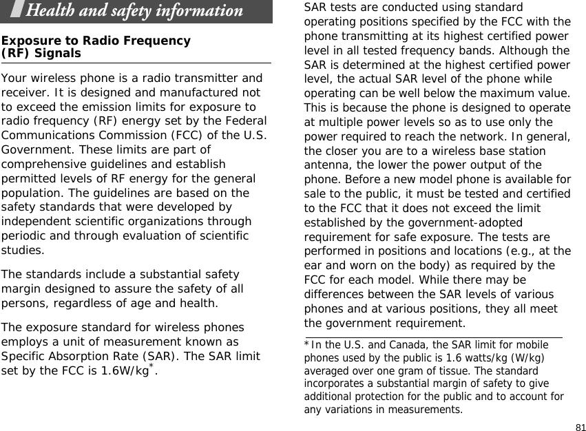81Health and safety informationExposure to Radio Frequency(RF) SignalsYour wireless phone is a radio transmitter and receiver. It is designed and manufactured not to exceed the emission limits for exposure to radio frequency (RF) energy set by the Federal Communications Commission (FCC) of the U.S. Government. These limits are part of comprehensive guidelines and establish permitted levels of RF energy for the general population. The guidelines are based on the safety standards that were developed by independent scientific organizations through periodic and through evaluation of scientific studies.The standards include a substantial safety margin designed to assure the safety of all persons, regardless of age and health. The exposure standard for wireless phones employs a unit of measurement known as Specific Absorption Rate (SAR). The SAR limit set by the FCC is 1.6W/kg*.SAR tests are conducted using standard operating positions specified by the FCC with the phone transmitting at its highest certified power level in all tested frequency bands. Although the SAR is determined at the highest certified power level, the actual SAR level of the phone while operating can be well below the maximum value. This is because the phone is designed to operate at multiple power levels so as to use only the power required to reach the network. In general, the closer you are to a wireless base station antenna, the lower the power output of the phone. Before a new model phone is available for sale to the public, it must be tested and certified to the FCC that it does not exceed the limit established by the government-adopted requirement for safe exposure. The tests are performed in positions and locations (e.g., at the ear and worn on the body) as required by the FCC for each model. While there may be differences between the SAR levels of various phones and at various positions, they all meet the government requirement.*In the U.S. and Canada, the SAR limit for mobile phones used by the public is 1.6 watts/kg (W/kg)averaged over one gram of tissue. The standard incorporates a substantial margin of safety to giveadditional protection for the public and to account for any variations in measurements.