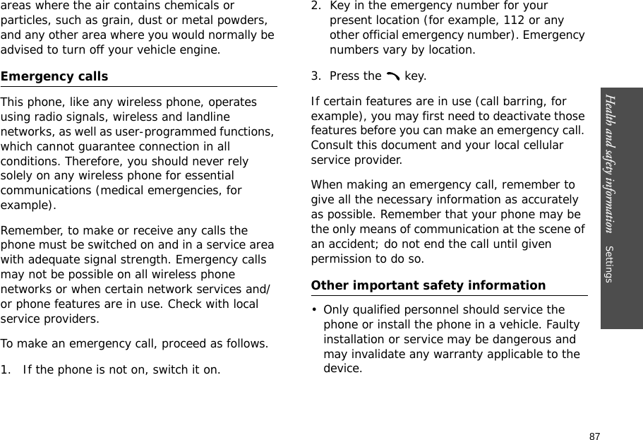 87Health and safety information    Settings areas where the air contains chemicals or particles, such as grain, dust or metal powders, and any other area where you would normally be advised to turn off your vehicle engine.Emergency callsThis phone, like any wireless phone, operates using radio signals, wireless and landline networks, as well as user-programmed functions, which cannot guarantee connection in all conditions. Therefore, you should never rely solely on any wireless phone for essential communications (medical emergencies, for example).Remember, to make or receive any calls the phone must be switched on and in a service area with adequate signal strength. Emergency calls may not be possible on all wireless phone networks or when certain network services and/or phone features are in use. Check with local service providers.To make an emergency call, proceed as follows.1.  If the phone is not on, switch it on.2. Key in the emergency number for your present location (for example, 112 or any other official emergency number). Emergency numbers vary by location.3. Press the   key.If certain features are in use (call barring, for example), you may first need to deactivate those features before you can make an emergency call. Consult this document and your local cellular service provider.When making an emergency call, remember to give all the necessary information as accurately as possible. Remember that your phone may be the only means of communication at the scene of an accident; do not end the call until given permission to do so.Other important safety information• Only qualified personnel should service the phone or install the phone in a vehicle. Faulty installation or service may be dangerous and may invalidate any warranty applicable to the device.