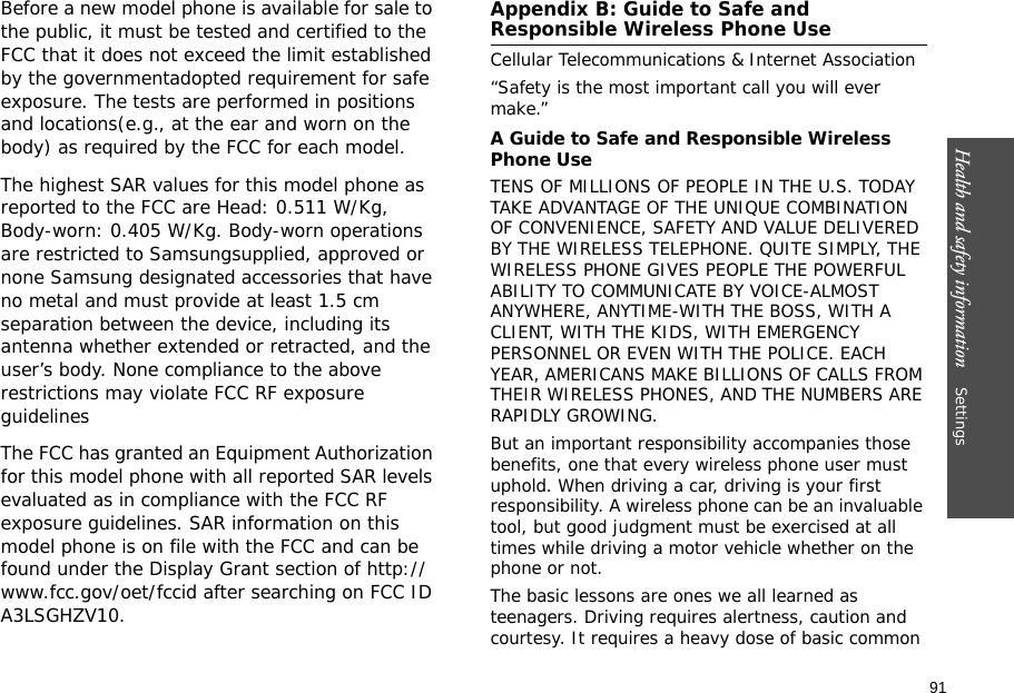 91Health and safety information    Settings Before a new model phone is available for sale to the public, it must be tested and certified to the FCC that it does not exceed the limit established by the governmentadopted requirement for safe exposure. The tests are performed in positions and locations(e.g., at the ear and worn on the body) as required by the FCC for each model.The highest SAR values for this model phone as reported to the FCC are Head: 0.511 W/Kg, Body-worn: 0.405 W/Kg. Body-worn operations are restricted to Samsungsupplied, approved or none Samsung designated accessories that have no metal and must provide at least 1.5 cm separation between the device, including its antenna whether extended or retracted, and the user’s body. None compliance to the above restrictions may violate FCC RF exposure guidelinesThe FCC has granted an Equipment Authorization for this model phone with all reported SAR levels evaluated as in compliance with the FCC RF exposure guidelines. SAR information on this model phone is on file with the FCC and can be found under the Display Grant section of http://www.fcc.gov/oet/fccid after searching on FCC ID A3LSGHZV10.Appendix B: Guide to Safe and Responsible Wireless Phone UseCellular Telecommunications &amp; Internet Association“Safety is the most important call you will ever make.”A Guide to Safe and Responsible Wireless Phone UseTENS OF MILLIONS OF PEOPLE IN THE U.S. TODAY TAKE ADVANTAGE OF THE UNIQUE COMBINATION OF CONVENIENCE, SAFETY AND VALUE DELIVERED BY THE WIRELESS TELEPHONE. QUITE SIMPLY, THE WIRELESS PHONE GIVES PEOPLE THE POWERFUL ABILITY TO COMMUNICATE BY VOICE-ALMOST ANYWHERE, ANYTIME-WITH THE BOSS, WITH A CLIENT, WITH THE KIDS, WITH EMERGENCY PERSONNEL OR EVEN WITH THE POLICE. EACH YEAR, AMERICANS MAKE BILLIONS OF CALLS FROM THEIR WIRELESS PHONES, AND THE NUMBERS ARE RAPIDLY GROWING.But an important responsibility accompanies those benefits, one that every wireless phone user must uphold. When driving a car, driving is your first responsibility. A wireless phone can be an invaluable tool, but good judgment must be exercised at all times while driving a motor vehicle whether on the phone or not.The basic lessons are ones we all learned as teenagers. Driving requires alertness, caution and courtesy. It requires a heavy dose of basic common 