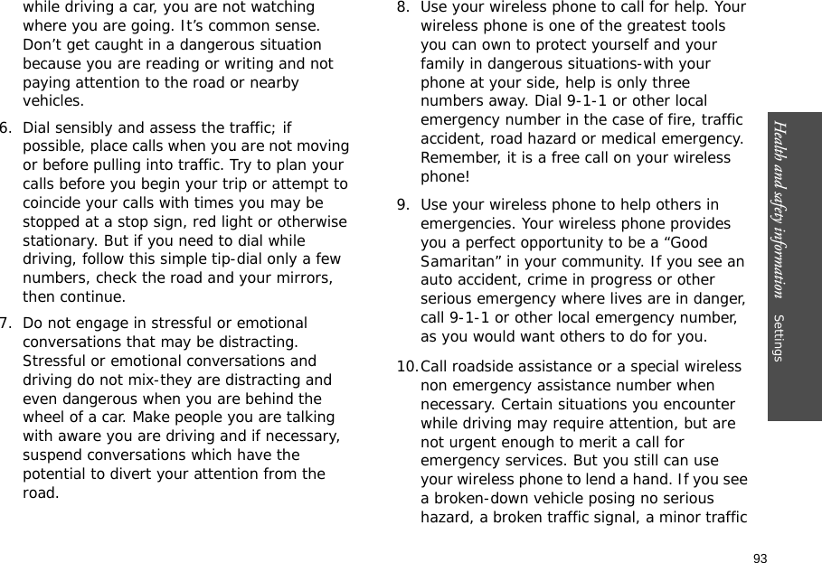 93Health and safety information    Settings while driving a car, you are not watching where you are going. It’s common sense. Don’t get caught in a dangerous situation because you are reading or writing and not paying attention to the road or nearby vehicles.6. Dial sensibly and assess the traffic; if possible, place calls when you are not moving or before pulling into traffic. Try to plan your calls before you begin your trip or attempt to coincide your calls with times you may be stopped at a stop sign, red light or otherwise stationary. But if you need to dial while driving, follow this simple tip-dial only a few numbers, check the road and your mirrors, then continue.7. Do not engage in stressful or emotional conversations that may be distracting. Stressful or emotional conversations and driving do not mix-they are distracting and even dangerous when you are behind the wheel of a car. Make people you are talking with aware you are driving and if necessary, suspend conversations which have the potential to divert your attention from the road.8. Use your wireless phone to call for help. Your wireless phone is one of the greatest tools you can own to protect yourself and your family in dangerous situations-with your phone at your side, help is only three numbers away. Dial 9-1-1 or other local emergency number in the case of fire, traffic accident, road hazard or medical emergency. Remember, it is a free call on your wireless phone!9. Use your wireless phone to help others in emergencies. Your wireless phone provides you a perfect opportunity to be a “Good Samaritan” in your community. If you see an auto accident, crime in progress or other serious emergency where lives are in danger, call 9-1-1 or other local emergency number, as you would want others to do for you.10.Call roadside assistance or a special wireless non emergency assistance number when necessary. Certain situations you encounter while driving may require attention, but are not urgent enough to merit a call for emergency services. But you still can use your wireless phone to lend a hand. If you see a broken-down vehicle posing no serious hazard, a broken traffic signal, a minor traffic 