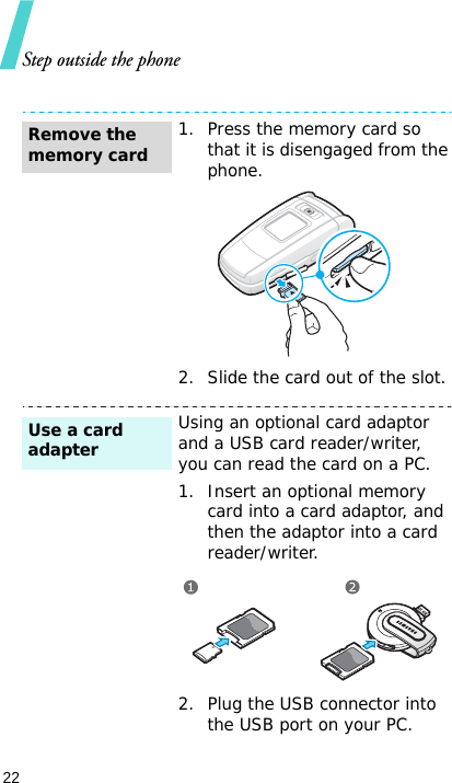 Step outside the phone22 1. Press the memory card so that it is disengaged from the phone.2. Slide the card out of the slot.Using an optional card adaptor and a USB card reader/writer, you can read the card on a PC.1. Insert an optional memory card into a card adaptor, and then the adaptor into a card reader/writer.2. Plug the USB connector into the USB port on your PC.Remove the memory cardUse a card adapter