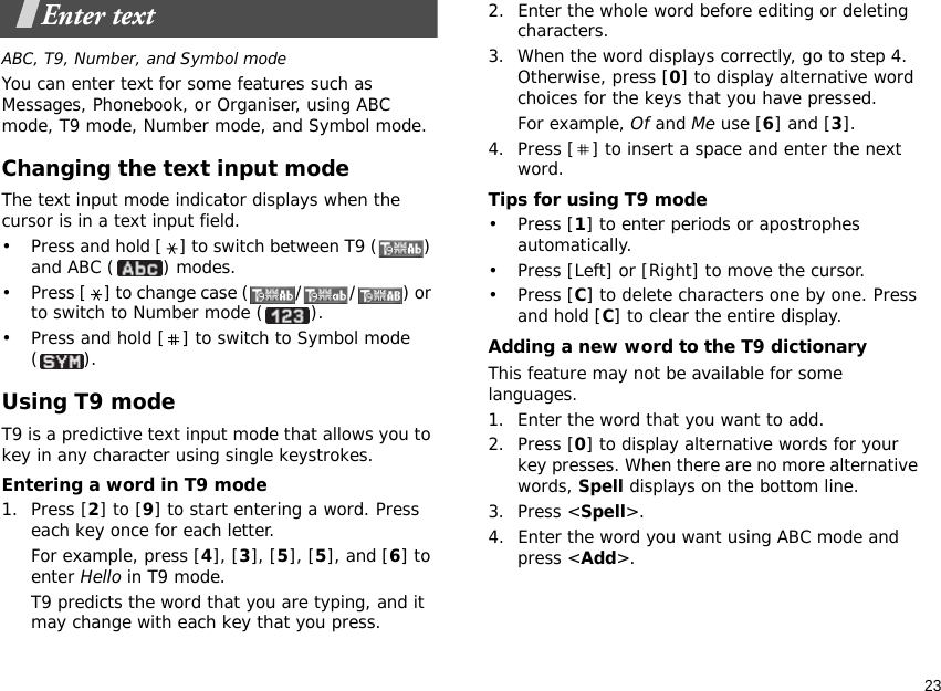 23Enter textABC, T9, Number, and Symbol modeYou can enter text for some features such as Messages, Phonebook, or Organiser, using ABC mode, T9 mode, Number mode, and Symbol mode.Changing the text input modeThe text input mode indicator displays when the cursor is in a text input field.• Press and hold [ ] to switch between T9 ( ) and ABC ( ) modes.• Press [ ] to change case ( / / ) or to switch to Number mode ( ).• Press and hold [ ] to switch to Symbol mode ().Using T9 modeT9 is a predictive text input mode that allows you to key in any character using single keystrokes.Entering a word in T9 mode1. Press [2] to [9] to start entering a word. Press each key once for each letter. For example, press [4], [3], [5], [5], and [6] to enter Hello in T9 mode. T9 predicts the word that you are typing, and it may change with each key that you press.2. Enter the whole word before editing or deleting characters.3. When the word displays correctly, go to step 4. Otherwise, press [0] to display alternative word choices for the keys that you have pressed. For example, Of and Me use [6] and [3].4. Press [ ] to insert a space and enter the next word.Tips for using T9 mode• Press [1] to enter periods or apostrophes automatically.• Press [Left] or [Right] to move the cursor. • Press [C] to delete characters one by one. Press and hold [C] to clear the entire display.Adding a new word to the T9 dictionaryThis feature may not be available for some languages.1. Enter the word that you want to add.2. Press [0] to display alternative words for your key presses. When there are no more alternative words, Spell displays on the bottom line. 3. Press &lt;Spell&gt;.4. Enter the word you want using ABC mode and press &lt;Add&gt;.