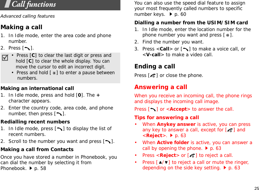 25Call functionsAdvanced calling featuresMaking a call1. In Idle mode, enter the area code and phone number.2. Press [ ].Making an international call1. In Idle mode, press and hold [0]. The + character appears.2. Enter the country code, area code, and phone number, then press [ ].Redialling recent numbers1. In Idle mode, press [ ] to display the list of recent numbers.2. Scroll to the number you want and press [ ].Making a call from ContactsOnce you have stored a number in Phonebook, you can dial the number by selecting it from Phonebook.p. 58You can also use the speed dial feature to assign your most frequently called numbers to specific number keys. p. 60Dialling a number from the USIM/SIM card1. In Idle mode, enter the location number for the phone number you want and press [ ].2. Find the number you want.3. Press &lt;Call&gt; or [ ] to make a voice call, or &lt;V-call&gt; to make a video call.Ending a callPress [ ] or close the phone.Answering a callWhen you receive an incoming call, the phone rings and displays the incoming call image. Press [ ] or &lt;Accept&gt; to answer the call.Tips for answering a call• When Anykey answer is active, you can press any key to answer a call, except for [ ] and &lt;Reject&gt;.p. 63• When Active folder is active, you can answer a call by opening the phone.p. 63• Press &lt;Reject&gt; or [ ] to reject a call.• Press [ / ] to reject a call or mute the ringer, depending on the side key setting.p. 63•  Press [C] to clear the last digit or press and   hold [C] to clear the whole display. You can   move the cursor to edit an incorrect digit.•  Press and hold [] to enter a pause between    numbers.