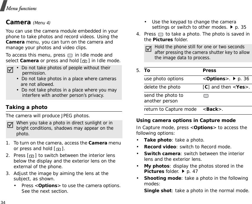 Menu functions34Camera (Menu 4)You can use the camera module embedded in your phone to take photos and record videos. Using the Camera menu, you can turn on the camera and manage your photos and video clips.To access this menu, press   in Idle mode and select Camera or press and hold [ ] in Idle mode. Taking a photoThe camera will produce JPEG photos.1. To turn on the camera, access the Camera menu or press and hold [ ].2. Press [ ] to switch between the interior lens below the display and the exterior lens on the external of the phone.3. Adjust the image by aiming the lens at the subject, as shown.• Press &lt;Options&gt; to use the camera options. See the next section.• Use the keypad to change the camera settings or switch to other modes.p. 354. Press   to take a photo. The photo is saved in the Pictures folder.Using camera options in Capture modeIn Capture mode, press &lt;Options&gt; to access the following options:•Take photo: take a photo.•Record video: switch to Record mode.•Switch camera: switch between the interior lens and the exterior lens.•My photos: display the photos stored in the Pictures folder.p. 47•Shooting mode: take a photo in the following modes:Single shot: take a photo in the normal mode.•  Do not take photos of people without their    permission.•  Do not take photos in a place where cameras   are not allowed.•  Do not take photos in a place where you may    interfere with another person’s privacy.When you take a photo in direct sunlight or in bright conditions, shadows may appear on the photo.Hold the phone still for one or two seconds after pressing the camera shutter key to allow the image data to process.5.To Pressuse photo options &lt;Options&gt;.p. 36delete the photo [C] and then &lt;Yes&gt;.send the photo to another personreturn to Capture mode &lt;Back&gt;.