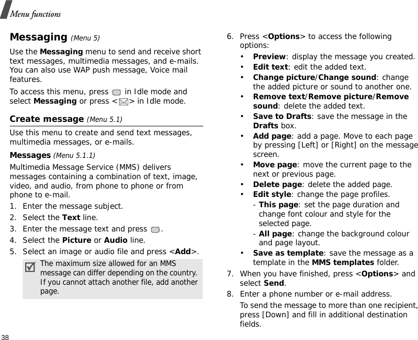Menu functions38Messaging (Menu 5)Use the Messaging menu to send and receive short text messages, multimedia messages, and e-mails. You can also use WAP push message, Voice mail features.To access this menu, press   in Idle mode and select Messaging or press &lt; &gt; in Idle mode.Create message (Menu 5.1)Use this menu to create and send text messages, multimedia messages, or e-mails.Messages (Menu 5.1.1) Multimedia Message Service (MMS) delivers messages containing a combination of text, image, video, and audio, from phone to phone or from phone to e-mail.1. Enter the message subject.2. Select the Text line.3. Enter the message text and press  .4. Select the Picture or Audio line. 5. Select an image or audio file and press &lt;Add&gt;.6. Press &lt;Options&gt; to access the following options:•Preview: display the message you created.•Edit text: edit the added text.•Change picture/Change sound: change the added picture or sound to another one.•Remove text/Remove picture/Remove sound: delete the added text.•Save to Drafts: save the message in the Drafts box.•Add page: add a page. Move to each page by pressing [Left] or [Right] on the message screen.•Move page: move the current page to the next or previous page.•Delete page: delete the added page.•Edit style: change the page profiles.- This page: set the page duration and change font colour and style for the selected page.- All page: change the background colour and page layout.•Save as template: save the message as a template in the MMS templates folder.7. When you have finished, press &lt;Options&gt; and select Send.8. Enter a phone number or e-mail address.To send the message to more than one recipient, press [Down] and fill in additional destination fields.The maximum size allowed for an MMS message can differ depending on the country. If you cannot attach another file, add another page.