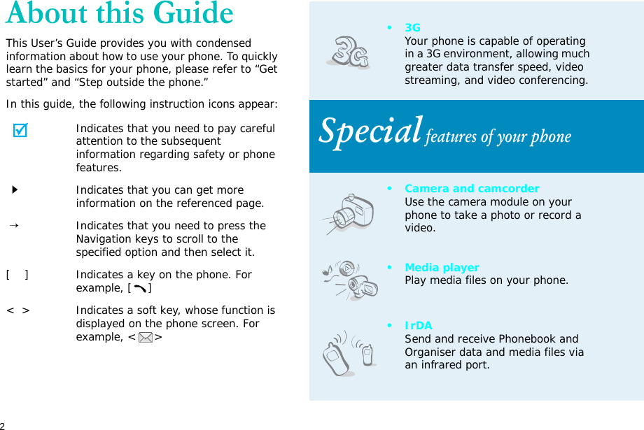 2About this GuideThis User’s Guide provides you with condensed information about how to use your phone. To quickly learn the basics for your phone, please refer to “Get started” and “Step outside the phone.”In this guide, the following instruction icons appear:Indicates that you need to pay careful attention to the subsequent information regarding safety or phone features.Indicates that you can get more information on the referenced page. →Indicates that you need to press the Navigation keys to scroll to the specified option and then select it.[    ] Indicates a key on the phone. For example, []&lt;  &gt; Indicates a soft key, whose function is displayed on the phone screen. For example, &lt; &gt;•3GYour phone is capable of operating in a 3G environment, allowing much greater data transfer speed, video streaming, and video conferencing. Special features of your phone• Camera and camcorderUse the camera module on your phone to take a photo or record a video.•Media playerPlay media files on your phone.•IrDASend and receive Phonebook and Organiser data and media files via an infrared port.