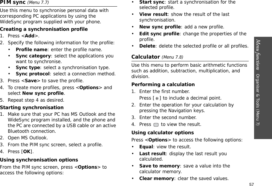 57Menu functions   Organiser &amp; Tools (Menu 7)PIM sync (Menu 7.7)Use this menu to synchronise personal data with corresponding PC applications by using the WideSync program supplied with your phone.Creating a synchronisation profile1. Press &lt;Add&gt;.2. Specify the following information for the profile:•Profile name: enter the profile name.•Sync category: select the applications you want to synchronise.•Sync type: select a synchronisation type.•Sync protocol: select a connection method.3. Press &lt;Save&gt; to save the profile.4. To create more profiles, press &lt;Options&gt; and select New sync profile.5. Repeat step 4 as desired.Starting synchronisation1. Make sure that your PC has MS Outlook and the WideSync program installed, and the phone and the PC are connected by a USB cable or an active Bluetooth connection.2. Open MS Outlook.3. From the PIM sync screen, select a profile.4. Press [OK].Using synchronisation optionsFrom the PIM sync screen, press &lt;Options&gt; to access the following options:•Start sync: start a synchronisation for the selected profile.•View result: show the result of the last synchronisation.•New sync profile: add a new profile.•Edit sync profile: change the properties of the profile.•Delete: delete the selected profile or all profiles.Calculator (Menu 7.8)Use this menu to perform basic arithmetic functions such as addition, subtraction, multiplication, and division.Performing a calculation1. Enter the first number. Press [ ] to include a decimal point.2. Enter the operation for your calculation by pressing the Navigation keys.3. Enter the second number.4. Press   to view the result.Using calculator optionsPress &lt;Options&gt; to access the following options:•Equal: view the result.•Last result: display the last result you calculated.•Save to memory: save a value into the calculator memory.•Clear memory: clear the saved values.