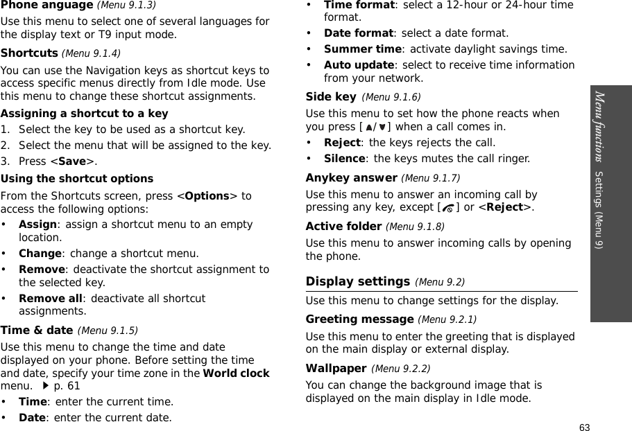 63Menu functions   Settings (Menu 9)Phone anguage (Menu 9.1.3)Use this menu to select one of several languages for the display text or T9 input mode.Shortcuts (Menu 9.1.4)You can use the Navigation keys as shortcut keys to access specific menus directly from Idle mode. Use this menu to change these shortcut assignments.Assigning a shortcut to a key1. Select the key to be used as a shortcut key.2. Select the menu that will be assigned to the key.3. Press &lt;Save&gt;.Using the shortcut optionsFrom the Shortcuts screen, press &lt;Options&gt; to access the following options:•Assign: assign a shortcut menu to an empty location.•Change: change a shortcut menu.•Remove: deactivate the shortcut assignment to the selected key.•Remove all: deactivate all shortcut assignments.Time &amp; date(Menu 9.1.5)Use this menu to change the time and date displayed on your phone. Before setting the time and date, specify your time zone in the World clock menu. p. 61•Time: enter the current time.•Date: enter the current date.•Time format: select a 12-hour or 24-hour time format.•Date format: select a date format.•Summer time: activate daylight savings time.•Auto update: select to receive time information from your network.Side key(Menu 9.1.6)Use this menu to set how the phone reacts when you press [ / ] when a call comes in.•Reject: the keys rejects the call.•Silence: the keys mutes the call ringer.Anykey answer (Menu 9.1.7)Use this menu to answer an incoming call by pressing any key, except [ ] or &lt;Reject&gt;. Active folder (Menu 9.1.8)Use this menu to answer incoming calls by opening the phone. Display settings(Menu 9.2)Use this menu to change settings for the display.Greeting message (Menu 9.2.1)Use this menu to enter the greeting that is displayed on the main display or external display.Wallpaper(Menu 9.2.2)You can change the background image that is displayed on the main display in Idle mode.