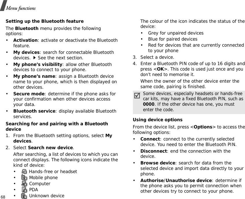 Menu functions68Setting up the Bluetooth featureThe Bluetooth menu provides the following options:•Activation: activate or deactivate the Bluetooth feature.•My devices: search for connectable Bluetooth devices.See the next section.•My phone’s visibility: allow other Bluetooth devices to connect to your phone.•My phone’s name: assign a Bluetooth device name to your phone, which is then displayed on other devices.•Secure mode: determine if the phone asks for your confirmation when other devices access your data.•Bluetooth service: display available Bluetooth services. Searching for and pairing with a Bluetooth device1. From the Bluetooth setting options, select My devices.2. Select Search new device.After searching, a list of devices to which you can connect displays. The following icons indicate the kind of device:•  Hands-free or headset• Mobile phone• Computer• PDA•  Unknown deviceThe colour of the icon indicates the status of the device:• Grey for unpaired devices• Blue for paired devices• Red for devices that are currently connected to your phone3. Select a device.4. Enter a Bluetooth PIN code of up to 16 digits and press &lt;OK&gt;. This code is used just once and you don’t need to memorise it.When the owner of the other device enter the same code, pairing is finished.Using device optionsFrom the device list, press &lt;Options&gt; to access the following options:•Connect: connect to the currently selected device. You need to enter the Bluetooth PIN.•Disconnect: end the connection with the device.•Browse device: search for data from the selected device and import data directly to your phone.•Authorise/Unauthorise device: determine if the phone asks you to permit connection when other devices try to connect to your phone.Some devices, especially headsets or hands-free car kits, may have a fixed Bluetooth PIN, such as 0000. If the other device has one, you must enter the code.