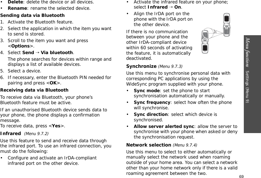 69Menu functions   Settings (Menu 9)•Delete: delete the device or all devices.•Rename: rename the selected device.Sending data via Bluetooth1. Activate the Bluetooth feature.2. Select the application in which the item you want to send is stored. 3. Scroll to the item you want and press &lt;Options&gt;.4. Select Send → Via bluetooth.The phone searches for devices within range and displays a list of available devices.5. Select a device.6. If necessary, enter the Bluetooth PIN needed for pairing and press &lt;OK&gt;.Receiving data via BluetoothTo receive data via Bluetooth, your phone’s Bluetooth feature must be active.If an unauthorised Bluetooth device sends data to your phone, the phone displays a confirmation message. To receive data, press &lt;Yes&gt;.Infrared (Menu 9.7.2) Use this feature to send and receive data through the infrared port. To use an infrared connection, you must do the following:• Configure and activate an IrDA-compliant infrared port on the other device.• Activate the infrared feature on your phone; select Infrared → On.• Align the IrDA port on the phone with the IrDA port on the other device.If there is no communication between your phone and the other IrDA-compliant device within 60 seconds of activating the feature, it is automatically deactivated.Synchronize (Menu 9.7.3)Use this menu to synchronise personal data with corresponding PC applications by using the WideSync program supplied with your phone.•Sync mode: set the phone to start synchronisation automatically or manually.•Sync frequency: select how often the phone will synchronise.•Sync direction: select which device is synchronised.•Allow server alerted sync: allow the server to synchronise with your phone when asked or deny the synchronisation request.Network selection (Menu 9.7.4)Use this menu to select to either automatically or manually select the network used when roaming outside of your home area. You can select a network other than your home network only if there is a valid roaming agreement between the two.