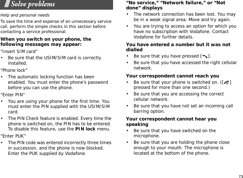 73Solve problemsHelp and personal needsTo save the time and expense of an unnecessary service call, perform the simple checks in this section before contacting a service professional.When you switch on your phone, the following messages may appear:“Insert SIM card”• Be sure that the USIM/SIM card is correctly installed.“Phone lock”• The automatic locking function has been enabled. You must enter the phone’s password before you can use the phone.“Enter PIN”• You are using your phone for the first time. You must enter the PIN supplied with the USIM/SIM card.• The PIN Check feature is enabled. Every time the phone is switched on, the PIN has to be entered. To disable this feature, use the PIN lock menu.“Enter PUK”• The PIN code was entered incorrectly three times in succession, and the phone is now blocked. Enter the PUK supplied by Vodafone.“No service,” “Network failure,” or “Not done” displays• The network connection has been lost. You may be in a weak signal area. Move and try again.• You are trying to access an option for which you have no subscription with Vodafone. Contact Vodafone for further details.You have entered a number but it was not dialled• Be sure that you have pressed [ ].• Be sure that you have accessed the right cellular network.Your correspondent cannot reach you• Be sure that your phone is switched on. ([ ] pressed for more than one second.) • Be sure that you are accessing the correct cellular network.• Be sure that you have not set an incoming call barring option.Your correspondent cannot hear you speaking• Be sure that you have switched on the microphone.• Be sure that you are holding the phone close enough to your mouth. The microphone is located at the bottom of the phone.