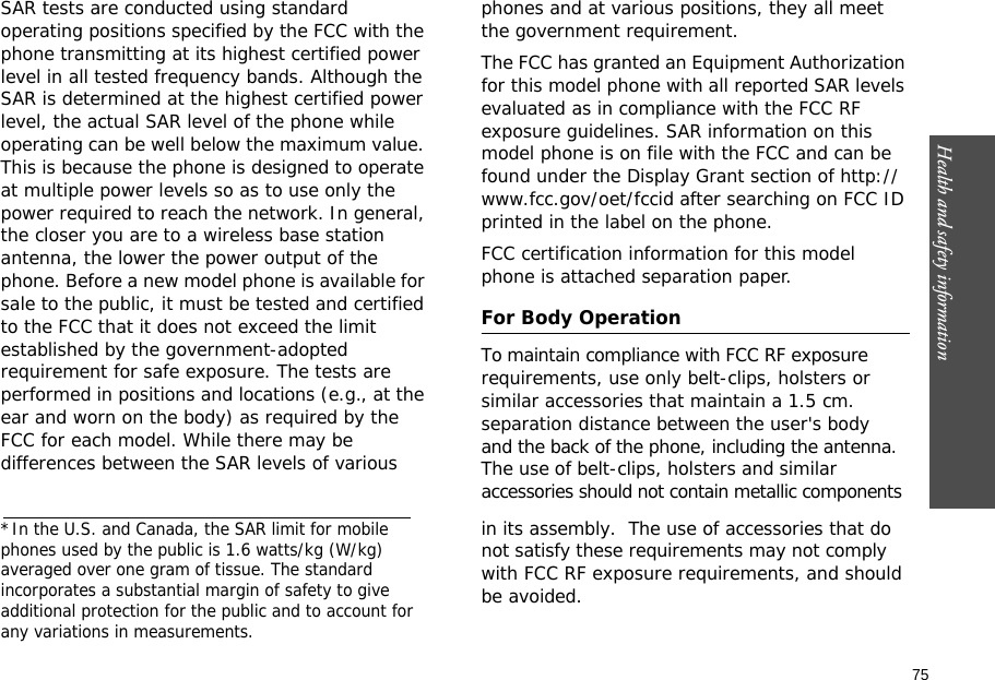 75Health and safety information    SAR tests are conducted using standard operating positions specified by the FCC with the phone transmitting at its highest certified power level in all tested frequency bands. Although the SAR is determined at the highest certified power level, the actual SAR level of the phone while operating can be well below the maximum value. This is because the phone is designed to operate at multiple power levels so as to use only the power required to reach the network. In general, the closer you are to a wireless base station antenna, the lower the power output of the phone. Before a new model phone is available for sale to the public, it must be tested and certified           to the FCC that it does not exceed the limit established by the government-adopted requirement for safe exposure. The tests are performed in positions and locations (e.g., at the ear and worn on the body) as required by the FCC for each model. While there may be differences between the SAR levels of various phones and at various positions, they all meet the government requirement.The FCC has granted an Equipment Authorization for this model phone with all reported SAR levels evaluated as in compliance with the FCC RF exposure guidelines. SAR information on this model phone is on file with the FCC and can be found under the Display Grant section of http://www.fcc.gov/oet/fccid after searching on FCC ID printed in the label on the phone.FCC certification information for this model phone is attached separation paper.For Body OperationTo maintain compliance with FCC RF exposurerequirements, use only belt-clips, holsters orsimilar accessories that maintain a 1.5 cm. separation distance between the user&apos;s bodyand the back of the phone, including the antenna.The use of belt-clips, holsters and similar accessories should not contain metallic components in its assembly.  The use of accessories that do  not satisfy these requirements may not comply with FCC RF exposure requirements, and should be avoided.  *In the U.S. and Canada, the SAR limit for mobile phones used by the public is 1.6 watts/kg (W/kg)averaged over one gram of tissue. The standard incorporates a substantial margin of safety to giveadditional protection for the public and to account for any variations in measurements.