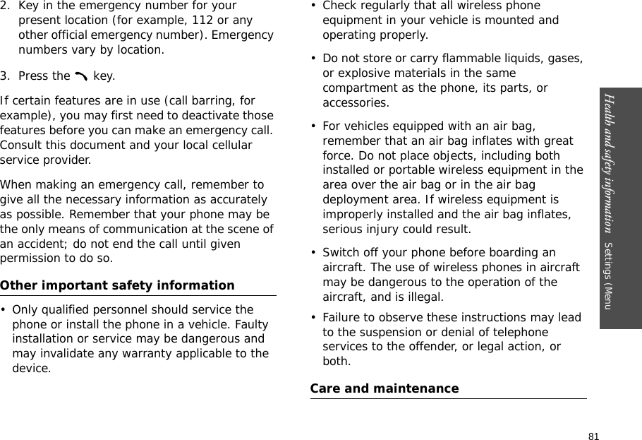 81Health and safety information   Settings (Menu 2. Key in the emergency number for your present location (for example, 112 or any other official emergency number). Emergency numbers vary by location.3. Press the   key.If certain features are in use (call barring, for example), you may first need to deactivate those features before you can make an emergency call. Consult this document and your local cellular service provider.When making an emergency call, remember to give all the necessary information as accurately as possible. Remember that your phone may be the only means of communication at the scene of an accident; do not end the call until given permission to do so.Other important safety information• Only qualified personnel should service the phone or install the phone in a vehicle. Faulty installation or service may be dangerous and may invalidate any warranty applicable to the device.• Check regularly that all wireless phone equipment in your vehicle is mounted and operating properly.• Do not store or carry flammable liquids, gases, or explosive materials in the same compartment as the phone, its parts, or accessories.• For vehicles equipped with an air bag, remember that an air bag inflates with great force. Do not place objects, including both installed or portable wireless equipment in the area over the air bag or in the air bag deployment area. If wireless equipment is improperly installed and the air bag inflates, serious injury could result.• Switch off your phone before boarding an aircraft. The use of wireless phones in aircraft may be dangerous to the operation of the aircraft, and is illegal.• Failure to observe these instructions may lead to the suspension or denial of telephone services to the offender, or legal action, or both.Care and maintenance
