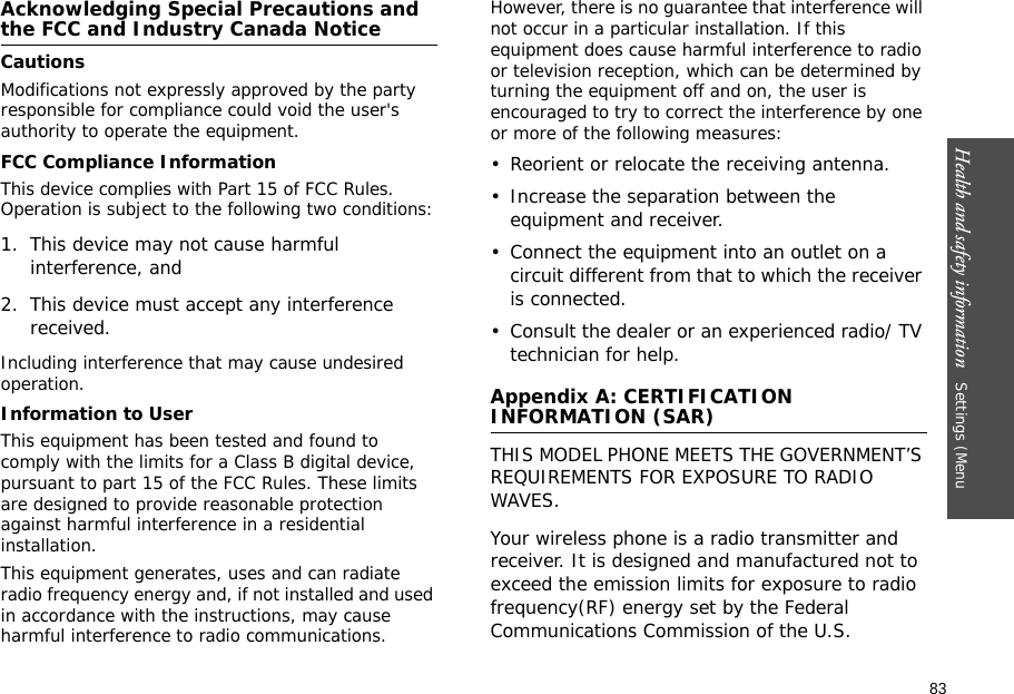 83Health and safety information   Settings (Menu Acknowledging Special Precautions and the FCC and Industry Canada NoticeCautionsModifications not expressly approved by the party responsible for compliance could void the user&apos;s authority to operate the equipment.FCC Compliance InformationThis device complies with Part 15 of FCC Rules. Operation is subject to the following two conditions:1. This device may not cause harmful interference, and2. This device must accept any interference received.Including interference that may cause undesired operation.Information to UserThis equipment has been tested and found to comply with the limits for a Class B digital device, pursuant to part 15 of the FCC Rules. These limits are designed to provide reasonable protection against harmful interference in a residential installation.This equipment generates, uses and can radiate radio frequency energy and, if not installed and used in accordance with the instructions, may cause harmful interference to radio communications. However, there is no guarantee that interference will not occur in a particular installation. If this equipment does cause harmful interference to radio or television reception, which can be determined by turning the equipment off and on, the user is encouraged to try to correct the interference by one or more of the following measures:• Reorient or relocate the receiving antenna.• Increase the separation between the equipment and receiver.• Connect the equipment into an outlet on a circuit different from that to which the receiver is connected.• Consult the dealer or an experienced radio/ TV technician for help.Appendix A: CERTIFICATION INFORMATION (SAR)THIS MODEL PHONE MEETS THE GOVERNMENT’S REQUIREMENTS FOR EXPOSURE TO RADIO WAVES.Your wireless phone is a radio transmitter and receiver. It is designed and manufactured not to exceed the emission limits for exposure to radio frequency(RF) energy set by the Federal Communications Commission of the U.S. 