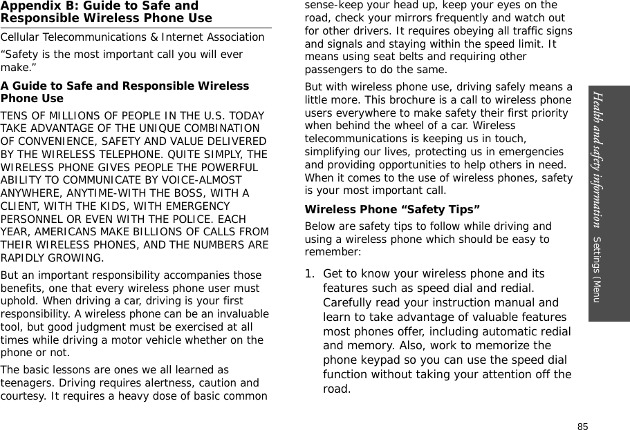 85Health and safety information   Settings (Menu Appendix B: Guide to Safe and Responsible Wireless Phone UseCellular Telecommunications &amp; Internet Association“Safety is the most important call you will ever make.”A Guide to Safe and Responsible Wireless Phone UseTENS OF MILLIONS OF PEOPLE IN THE U.S. TODAY TAKE ADVANTAGE OF THE UNIQUE COMBINATION OF CONVENIENCE, SAFETY AND VALUE DELIVERED BY THE WIRELESS TELEPHONE. QUITE SIMPLY, THE WIRELESS PHONE GIVES PEOPLE THE POWERFUL ABILITY TO COMMUNICATE BY VOICE-ALMOST ANYWHERE, ANYTIME-WITH THE BOSS, WITH A CLIENT, WITH THE KIDS, WITH EMERGENCY PERSONNEL OR EVEN WITH THE POLICE. EACH YEAR, AMERICANS MAKE BILLIONS OF CALLS FROM THEIR WIRELESS PHONES, AND THE NUMBERS ARE RAPIDLY GROWING.But an important responsibility accompanies those benefits, one that every wireless phone user must uphold. When driving a car, driving is your first responsibility. A wireless phone can be an invaluable tool, but good judgment must be exercised at all times while driving a motor vehicle whether on the phone or not.The basic lessons are ones we all learned as teenagers. Driving requires alertness, caution and courtesy. It requires a heavy dose of basic common sense-keep your head up, keep your eyes on the road, check your mirrors frequently and watch out for other drivers. It requires obeying all traffic signs and signals and staying within the speed limit. It means using seat belts and requiring other passengers to do the same. But with wireless phone use, driving safely means a little more. This brochure is a call to wireless phone users everywhere to make safety their first priority when behind the wheel of a car. Wireless telecommunications is keeping us in touch, simplifying our lives, protecting us in emergencies and providing opportunities to help others in need. When it comes to the use of wireless phones, safety is your most important call.Wireless Phone “Safety Tips”Below are safety tips to follow while driving and using a wireless phone which should be easy to remember:1. Get to know your wireless phone and its features such as speed dial and redial. Carefully read your instruction manual and learn to take advantage of valuable features most phones offer, including automatic redial and memory. Also, work to memorize the phone keypad so you can use the speed dial function without taking your attention off the road.