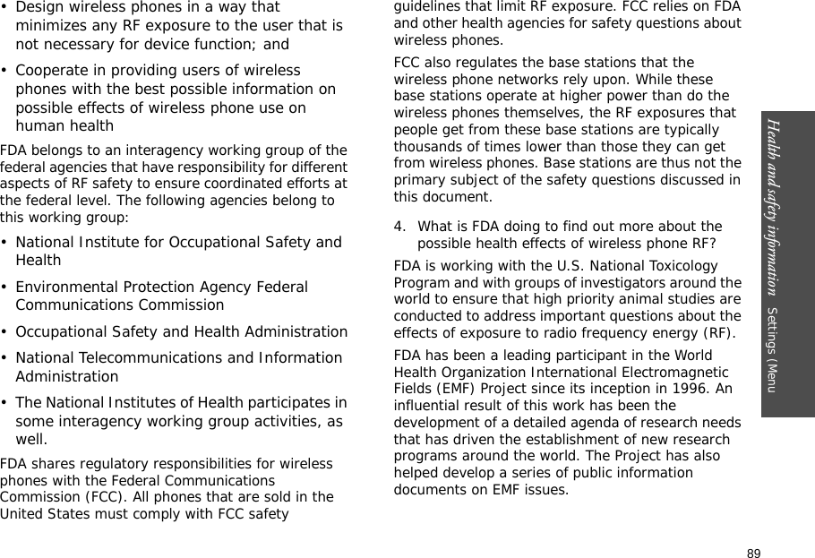 89Health and safety information   Settings (Menu • Design wireless phones in a way that minimizes any RF exposure to the user that is not necessary for device function; and• Cooperate in providing users of wireless phones with the best possible information on possible effects of wireless phone use on human healthFDA belongs to an interagency working group of the federal agencies that have responsibility for different aspects of RF safety to ensure coordinated efforts at the federal level. The following agencies belong to this working group:• National Institute for Occupational Safety and Health• Environmental Protection Agency Federal Communications Commission• Occupational Safety and Health Administration• National Telecommunications and Information Administration• The National Institutes of Health participates in some interagency working group activities, as well.FDA shares regulatory responsibilities for wireless phones with the Federal Communications Commission (FCC). All phones that are sold in the United States must comply with FCC safety guidelines that limit RF exposure. FCC relies on FDA and other health agencies for safety questions about wireless phones.FCC also regulates the base stations that the wireless phone networks rely upon. While these base stations operate at higher power than do the wireless phones themselves, the RF exposures that people get from these base stations are typically thousands of times lower than those they can get from wireless phones. Base stations are thus not the primary subject of the safety questions discussed in this document.4. What is FDA doing to find out more about the possible health effects of wireless phone RF?FDA is working with the U.S. National Toxicology Program and with groups of investigators around the world to ensure that high priority animal studies are conducted to address important questions about the effects of exposure to radio frequency energy (RF).FDA has been a leading participant in the World Health Organization International Electromagnetic Fields (EMF) Project since its inception in 1996. An influential result of this work has been the development of a detailed agenda of research needs that has driven the establishment of new research programs around the world. The Project has also helped develop a series of public information documents on EMF issues.