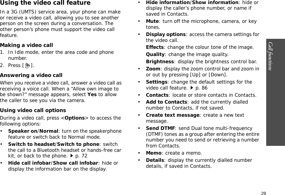 29Call functions    Using the video call featureIn a 3G (UMTS) service area, your phone can make or receive a video call, allowing you to see another person on the screen during a conversation. The other person’s phone must support the video call feature.Making a video call1. In Idle mode, enter the area code and phone number.2. Press [ ].Answering a video callWhen you receive a video call, answer a video call as receiving a voice call. When a “Allow own image to be shown?” message appears, select Yes to allow the caller to see you via the camera.Using video call optionsDuring a video call, press &lt;Options&gt; to access the following options:•Speaker on/Normal: turn on the speakerphone feature or switch back to Normal mode.•Switch to headset/Switch to phone: switch the call to a Bluetooth headset or hands-free car kit, or back to the phone.p. 72•Hide call infobar/Show call infobar: hide or display the information bar on the display.•Hide information/Show information: hide or display the caller’s phone number, or name if saved in Contacts.•Mute: turn off the microphone, camera, or key tones.•Display options: access the camera settings for the video call.Effects: change the colour tone of the image.Quality: change the image quality.Brightness: display the brightness control bar.•Zoom: display the zoom control bar and zoom in or out by pressing [Up] or [Down].•Settings: change the default settings for the video call feature.p. 86•Contacts: locate or store contacts in Contacts.•Add to Contacts: add the currently dialled number to Contacts, if not saved.•Create text message: create a new text message.•Send DTMF: send Dual tone multi-frequency (DTMF) tones as a group after entering the entire number you need to send or retrieving a number from Contacts.•Memo: create a memo.•Details: display the currently dialled number details, if saved in Contacts.