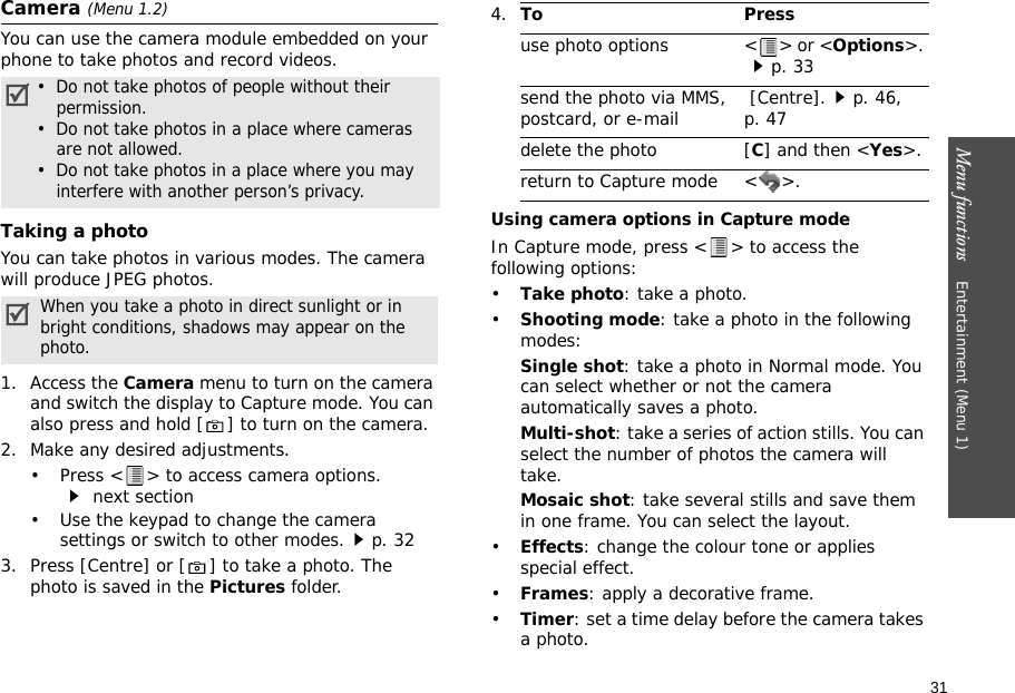 31Menu functions    Entertainment (Menu 1)Camera (Menu 1.2)You can use the camera module embedded on your phone to take photos and record videos. Taking a photoYou can take photos in various modes. The camera will produce JPEG photos.1. Access the Camera menu to turn on the camera and switch the display to Capture mode. You can also press and hold [ ] to turn on the camera.2. Make any desired adjustments.• Press &lt; &gt; to access camera options. next section• Use the keypad to change the camera settings or switch to other modes.p. 323. Press [Centre] or [ ] to take a photo. The photo is saved in the Pictures folder.Using camera options in Capture modeIn Capture mode, press &lt; &gt; to access the following options:•Take photo: take a photo.•Shooting mode: take a photo in the following modes:Single shot: take a photo in Normal mode. You can select whether or not the camera automatically saves a photo.Multi-shot: take a series of action stills. You can select the number of photos the camera will take.Mosaic shot: take several stills and save them in one frame. You can select the layout.•Effects: change the colour tone or applies special effect.•Frames: apply a decorative frame.•Timer: set a time delay before the camera takes a photo.•  Do not take photos of people without their permission.•  Do not take photos in a place where cameras are not allowed.•  Do not take photos in a place where you may    interfere with another person’s privacy.When you take a photo in direct sunlight or in bright conditions, shadows may appear on the photo.4.To Pressuse photo options &lt; &gt; or &lt;Options&gt;. p. 33send the photo via MMS, postcard, or e-mail  [Centre].p. 46, p. 47delete the photo [C] and then &lt;Yes&gt;.return to Capture mode &lt; &gt;.