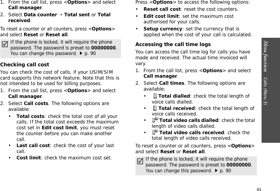 41Menu functions    Calls (Menu 3)1. From the call list, press &lt;Options&gt; and select Call manager.2. Select Data counter → Total sent or Total received.To reset a counter or all counters, press &lt;Options&gt; and select Reset or Reset all.Checking call costYou can check the cost of calls, if your USIM/SIM card supports this network feature. Note that this is not intended to be used for billing purposes.1. From the call list, press &lt;Options&gt; and select Call manager.2. Select Call costs. The following options are available:•Total costs: check the total cost of all your calls. If the total cost exceeds the maximum cost set in Edit cost limit, you must reset the counter before you can make another call.•Last call cost: check the cost of your last call.•Cost limit: check the maximum cost set. Press &lt;Options&gt; to access the following options:•Reset call cost: reset the cost counters.•Edit cost limit: set the maximum cost authorised for your calls.•Setup currency: set the currency that is applied when the cost of your call is calculated. Accessing the call time logsYou can access the call time log for calls you have made and received. The actual time invoiced will vary.1. From the call list, press &lt;Options&gt; and select Call manager.2. Select Call times. The following options are available:•Total dialled: check the total length of voice calls dialled.•Total received: check the total length of voice calls received.•Total video calls dialled: check the total length of video calls dialled.•Total video calls received: check the total length of video calls received.To reset a counter or all counters, press &lt;Options&gt; and select Reset or Reset all.If the phone is locked, it will require the phone password. The password is preset to 00000000. You can change this password.p. 90If the phone is locked, it will require the phone password. The password is preset to 00000000. You can change this password.p. 90