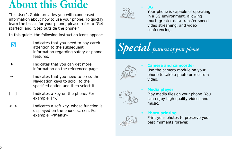 2About this GuideThis User’s Guide provides you with condensed information about how to use your phone. To quickly learn the basics for your phone, please refer to “Get started” and “Step outside the phone.”In this guide, the following instruction icons appear:Indicates that you need to pay careful attention to the subsequent information regarding safety or phone features.Indicates that you can get more information on the referenced page. →Indicates that you need to press the Navigation keys to scroll to the specified option and then select it.[    ] Indicates a key on the phone. For example, []&lt;  &gt; Indicates a soft key, whose function is displayed on the phone screen. For example, &lt;Menu&gt;•3GYour phone is capable of operating in a 3G environment, allowing much greater data transfer speed, video streaming, and video conferencing. Special features of your phone•Camera and camcorderUse the camera module on your phone to take a photo or record a video.•Media playerPlay media files on your phone. You can enjoy high quality videos and music.• Photo printingPrint your photos to preserve your best moments forever.