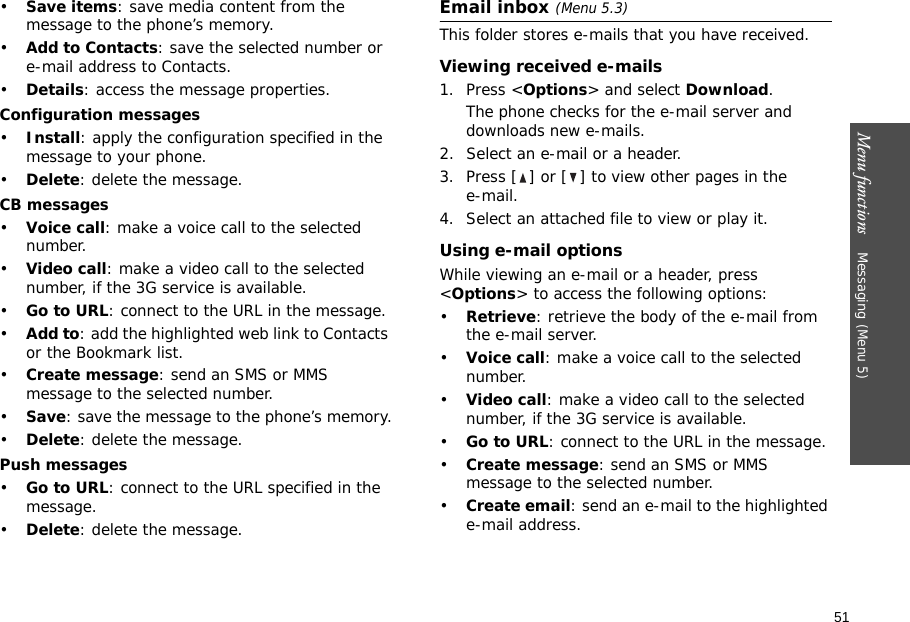 51Menu functions    Messaging (Menu 5)•Save items: save media content from the message to the phone’s memory.•Add to Contacts: save the selected number or e-mail address to Contacts.•Details: access the message properties.Configuration messages•Install: apply the configuration specified in the message to your phone.•Delete: delete the message.CB messages•Voice call: make a voice call to the selected number.•Video call: make a video call to the selected number, if the 3G service is available.•Go to URL: connect to the URL in the message.•Add to: add the highlighted web link to Contacts or the Bookmark list.•Create message: send an SMS or MMS message to the selected number.•Save: save the message to the phone’s memory.•Delete: delete the message.Push messages•Go to URL: connect to the URL specified in the message.•Delete: delete the message.Email inbox (Menu 5.3)This folder stores e-mails that you have received.Viewing received e-mails1. Press &lt;Options&gt; and select Download.The phone checks for the e-mail server and downloads new e-mails.2. Select an e-mail or a header.3. Press [ ] or [ ] to view other pages in the e-mail.4. Select an attached file to view or play it.Using e-mail optionsWhile viewing an e-mail or a header, press &lt;Options&gt; to access the following options: •Retrieve: retrieve the body of the e-mail from the e-mail server.•Voice call: make a voice call to the selected number.•Video call: make a video call to the selected number, if the 3G service is available.•Go to URL: connect to the URL in the message.•Create message: send an SMS or MMS message to the selected number.•Create email: send an e-mail to the highlighted e-mail address.