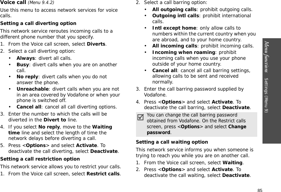 85Menu functions    Settings (Menu 9)Voice call (Menu 9.4.2)Use this menu to access network services for voice calls.Setting a call diverting optionThis network service reroutes incoming calls to a different phone number that you specify.1. From the Voice call screen, select Diverts.2. Select a call diverting option:•Always: divert all calls.•Busy: divert calls when you are on another call.•No reply: divert calls when you do not answer the phone.•Unreachable: divert calls when you are not in an area covered by Vodafone or when your phone is switched off.•Cancel all: cancel all call diverting options.3. Enter the number to which the calls will be diverted in the Divert to line.4. If you select No reply, move to the Waiting time line and select the length of time the network delays before diverting a call.5. Press &lt;Options&gt; and select Activate. To deactivate the call diverting, select Deactivate.Setting a call restriction optionThis network service allows you to restrict your calls.1. From the Voice call screen, select Restrict calls.2. Select a call barring option:•All outgoing calls: prohibit outgoing calls.•Outgoing intl calls: prohibit international calls.•Intl except home: only allow calls to numbers within the current country when you are abroad, and to your home country.•All incoming calls: prohibit incoming calls.•Incoming when roaming: prohibit incoming calls when you use your phone outside of your home country.•Cancel all: cancel all call barring settings, allowing calls to be sent and received normally.3. Enter the call barring password supplied by Vodafone.4. Press &lt;Options&gt; and select Activate. To deactivate the call barring, select Deactivate.Setting a call waiting optionThis network service informs you when someone is trying to reach you while you are on another call.1. From the Voice call screen, select Waiting.2. Press &lt;Options&gt; and select Activate. To deactivate the call waiting, select Deactivate. You can change the call barring password obtained from Vodafone. On the Restrict calls screen, press &lt;Options&gt; and select Change password.