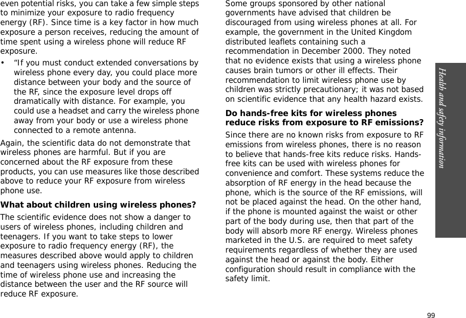 99Health and safety information    even potential risks, you can take a few simple steps to minimize your exposure to radio frequency energy (RF). Since time is a key factor in how much exposure a person receives, reducing the amount of time spent using a wireless phone will reduce RF exposure.• “If you must conduct extended conversations by wireless phone every day, you could place more distance between your body and the source of the RF, since the exposure level drops off dramatically with distance. For example, you could use a headset and carry the wireless phone away from your body or use a wireless phone connected to a remote antenna.Again, the scientific data do not demonstrate that wireless phones are harmful. But if you are concerned about the RF exposure from these products, you can use measures like those described above to reduce your RF exposure from wireless phone use.What about children using wireless phones?The scientific evidence does not show a danger to users of wireless phones, including children and teenagers. If you want to take steps to lower exposure to radio frequency energy (RF), the measures described above would apply to children and teenagers using wireless phones. Reducing the time of wireless phone use and increasing the distance between the user and the RF source will reduce RF exposure.Some groups sponsored by other national governments have advised that children be discouraged from using wireless phones at all. For example, the government in the United Kingdom distributed leaflets containing such a recommendation in December 2000. They noted that no evidence exists that using a wireless phone causes brain tumors or other ill effects. Their recommendation to limit wireless phone use by children was strictly precautionary; it was not based on scientific evidence that any health hazard exists. Do hands-free kits for wireless phones reduce risks from exposure to RF emissions?Since there are no known risks from exposure to RF emissions from wireless phones, there is no reason to believe that hands-free kits reduce risks. Hands-free kits can be used with wireless phones for convenience and comfort. These systems reduce the absorption of RF energy in the head because the phone, which is the source of the RF emissions, will not be placed against the head. On the other hand, if the phone is mounted against the waist or other part of the body during use, then that part of the body will absorb more RF energy. Wireless phones marketed in the U.S. are required to meet safety requirements regardless of whether they are used against the head or against the body. Either configuration should result in compliance with the safety limit.