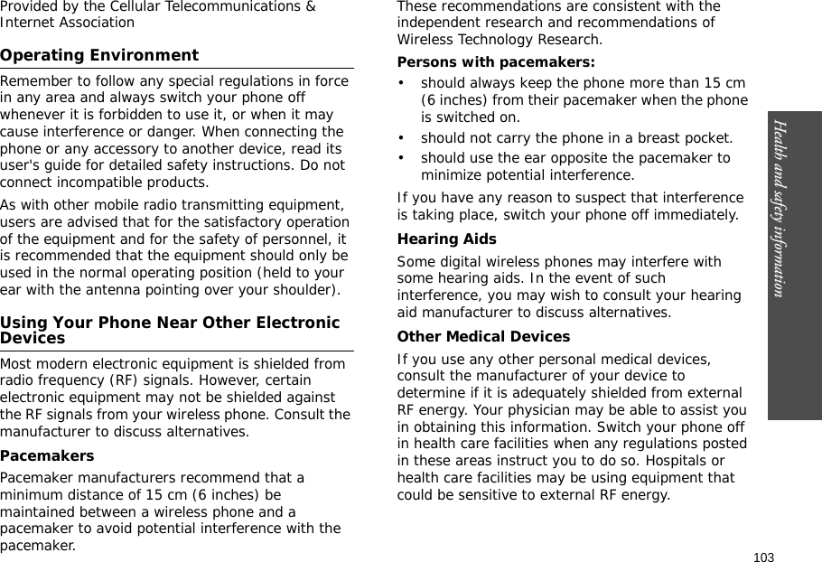 103Health and safety information    Provided by the Cellular Telecommunications &amp; Internet AssociationOperating EnvironmentRemember to follow any special regulations in force in any area and always switch your phone off whenever it is forbidden to use it, or when it may cause interference or danger. When connecting the phone or any accessory to another device, read its user&apos;s guide for detailed safety instructions. Do not connect incompatible products.As with other mobile radio transmitting equipment, users are advised that for the satisfactory operation of the equipment and for the safety of personnel, it is recommended that the equipment should only be used in the normal operating position (held to your ear with the antenna pointing over your shoulder).Using Your Phone Near Other Electronic DevicesMost modern electronic equipment is shielded from radio frequency (RF) signals. However, certain electronic equipment may not be shielded against the RF signals from your wireless phone. Consult the manufacturer to discuss alternatives.PacemakersPacemaker manufacturers recommend that a minimum distance of 15 cm (6 inches) be maintained between a wireless phone and a pacemaker to avoid potential interference with the pacemaker.These recommendations are consistent with the independent research and recommendations of Wireless Technology Research.Persons with pacemakers:• should always keep the phone more than 15 cm (6 inches) from their pacemaker when the phone is switched on.• should not carry the phone in a breast pocket.• should use the ear opposite the pacemaker to minimize potential interference.If you have any reason to suspect that interference is taking place, switch your phone off immediately.Hearing AidsSome digital wireless phones may interfere with some hearing aids. In the event of such interference, you may wish to consult your hearing aid manufacturer to discuss alternatives.Other Medical DevicesIf you use any other personal medical devices, consult the manufacturer of your device to determine if it is adequately shielded from external RF energy. Your physician may be able to assist you in obtaining this information. Switch your phone off in health care facilities when any regulations posted in these areas instruct you to do so. Hospitals or health care facilities may be using equipment that could be sensitive to external RF energy.