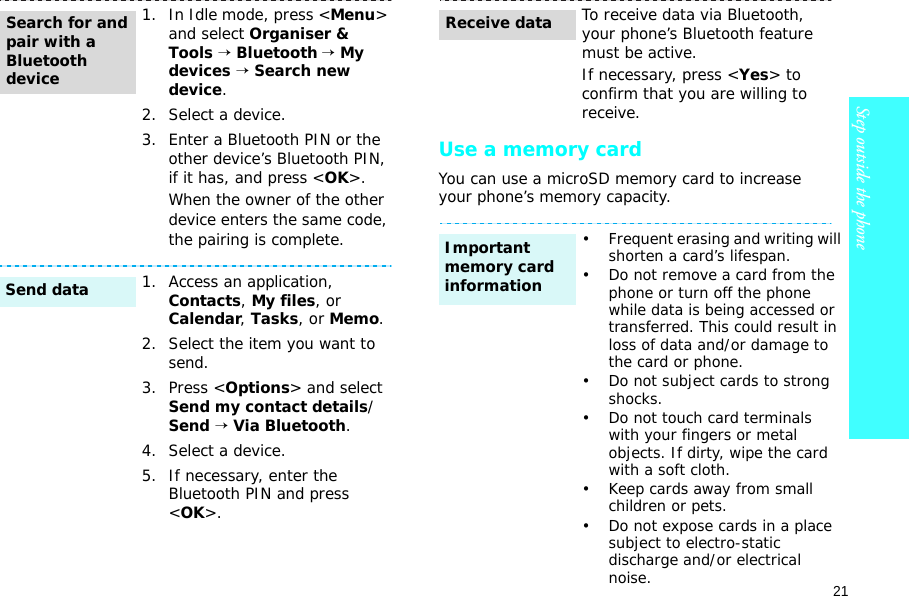 21Step outside the phone    Use a memory cardYou can use a microSD memory card to increase your phone’s memory capacity. 1. In Idle mode, press &lt;Menu&gt; and select Organiser &amp; Tools → Bluetooth → My devices → Search new device.2. Select a device.3. Enter a Bluetooth PIN or the other device’s Bluetooth PIN, if it has, and press &lt;OK&gt;.When the owner of the other device enters the same code, the pairing is complete.1. Access an application, Contacts, My files, or Calendar, Tasks, or Memo.2. Select the item you want to send.3. Press &lt;Options&gt; and select Send my contact details/Send → Via Bluetooth. 4. Select a device.5. If necessary, enter the Bluetooth PIN and press &lt;OK&gt;.Search for and pair with a Bluetooth deviceSend dataTo receive data via Bluetooth, your phone’s Bluetooth feature must be active. If necessary, press &lt;Yes&gt; to confirm that you are willing to receive.• Frequent erasing and writing will shorten a card’s lifespan.• Do not remove a card from the phone or turn off the phone while data is being accessed or transferred. This could result in loss of data and/or damage to the card or phone.• Do not subject cards to strong shocks.• Do not touch card terminals with your fingers or metal objects. If dirty, wipe the card with a soft cloth.• Keep cards away from small children or pets.• Do not expose cards in a place subject to electro-static discharge and/or electrical noise.Receive dataImportant memory card information