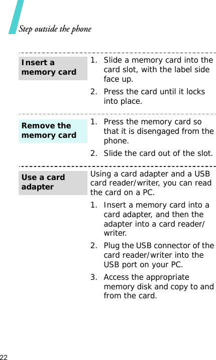 Step outside the phone221. Slide a memory card into the card slot, with the label side face up.2. Press the card until it locks into place.1. Press the memory card so that it is disengaged from the phone.2. Slide the card out of the slot.Using a card adapter and a USB card reader/writer, you can read the card on a PC.1. Insert a memory card into a card adapter, and then the adapter into a card reader/writer.2. Plug the USB connector of the card reader/writer into the USB port on your PC.3. Access the appropriate memory disk and copy to and from the card.Insert a memory cardRemove the memory cardUse a card adapter