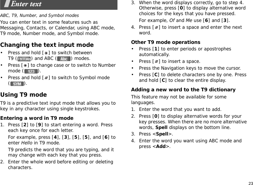 23Enter textABC, T9, Number, and Symbol modesYou can enter text in some features such as Messaging, Contacts, or Calendar, using ABC mode, T9 mode, Number mode, and Symbol mode.Changing the text input mode• Press and hold [ ] to switch between T9 ( ) and ABC ( ) modes.• Press [ ] to change case or to switch to Number mode ( ).• Press and hold [ ] to switch to Symbol mode ().Using T9 modeT9 is a predictive text input mode that allows you to key in any character using single keystrokes.Entering a word in T9 mode1. Press [2] to [9] to start entering a word. Press each key once for each letter. For example, press [4], [3], [5], [5], and [6] to enter Hello in T9 mode. T9 predicts the word that you are typing, and it may change with each key that you press.2. Enter the whole word before editing or deleting characters.3. When the word displays correctly, go to step 4. Otherwise, press [0] to display alternative word choices for the keys that you have pressed. For example, Of and Me use [6] and [3].4. Press [ ] to insert a space and enter the next word.Other T9 mode operations• Press [1] to enter periods or apostrophes automatically.• Press [ ] to insert a space.• Press the Navigation keys to move the cursor. • Press [C] to delete characters one by one. Press and hold [C] to clear the entire display.Adding a new word to the T9 dictionaryThis feature may not be available for some languages.1. Enter the word that you want to add.2. Press [0] to display alternative words for your key presses. When there are no more alternative words, Spell displays on the bottom line. 3. Press &lt;Spell&gt;.4. Enter the word you want using ABC mode and press &lt;Add&gt;.