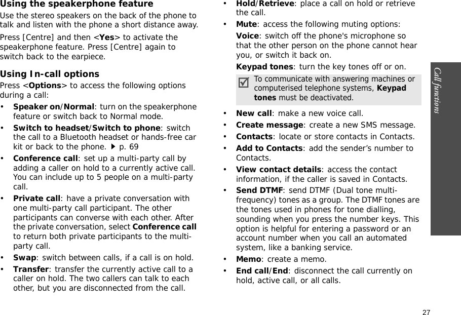27Call functions    Using the speakerphone featureUse the stereo speakers on the back of the phone to talk and listen with the phone a short distance away.Press [Centre] and then &lt;Yes&gt; to activate the speakerphone feature. Press [Centre] again to switch back to the earpiece.Using In-call optionsPress &lt;Options&gt; to access the following options during a call:•Speaker on/Normal: turn on the speakerphone feature or switch back to Normal mode.•Switch to headset/Switch to phone: switch the call to a Bluetooth headset or hands-free car kit or back to the phone.p. 69•Conference call: set up a multi-party call by adding a caller on hold to a currently active call. You can include up to 5 people on a multi-party call.•Private call: have a private conversation with one multi-party call participant. The other participants can converse with each other. After the private conversation, select Conference call to return both private participants to the multi-party call.•Swap: switch between calls, if a call is on hold.•Transfer: transfer the currently active call to a caller on hold. The two callers can talk to each other, but you are disconnected from the call.•Hold/Retrieve: place a call on hold or retrieve the call.•Mute: access the following muting options:Voice: switch off the phone&apos;s microphone so that the other person on the phone cannot hear you, or switch it back on.Keypad tones: turn the key tones off or on.•New call: make a new voice call.•Create message: create a new SMS message.•Contacts: locate or store contacts in Contacts.•Add to Contacts: add the sender’s number to Contacts.•View contact details: access the contact information, if the caller is saved in Contacts.•Send DTMF: send DTMF (Dual tone multi-frequency) tones as a group. The DTMF tones are the tones used in phones for tone dialling, sounding when you press the number keys. This option is helpful for entering a password or an account number when you call an automated system, like a banking service.•Memo: create a memo.•End call/End: disconnect the call currently on hold, active call, or all calls.To communicate with answering machines or computerised telephone systems, Keypad tones must be deactivated.