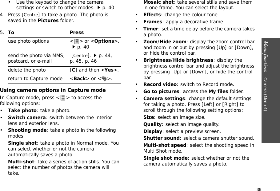 39Menu functions    Camera (Menu 4)• Use the keypad to change the camera settings or switch to other modes.p. 404. Press [Centre] to take a photo. The photo is saved in the Pictures folder.Using camera options in Capture modeIn Capture mode, press &lt; &gt; to access the following options:•Take photo: take a photo.•Switch camera: switch between the interior lens and exterior lens.•Shooting mode: take a photo in the following modes:Single shot: take a photo in Normal mode. You can select whether or not the camera automatically saves a photo.Multi-shot: take a series of action stills. You can select the number of photos the camera will take.Mosaic shot: take several stills and save them in one frame. You can select the layout.•Effects: change the colour tone.•Frames: apply a decorative frame.•Timer: set a time delay before the camera takes a photo.•Zoom/Hide zoom: display the zoom control bar and zoom in or out by pressing [Up] or [Down], or hide the control bar.•Brightness/Hide brightness: display the brightness control bar and adjust the brightness by pressing [Up] or [Down], or hide the control bar.•Record video: switch to Record mode.•Go to pictures: access the My files folder.•Camera settings: change the default settings for taking a photo. Press [Left] or [Right] to scroll through the following setting options:Size: select an image size. Quality: select an image quality. Display: select a preview screen.Shutter sound: select a camera shutter sound.Multi-shot speed: select the shooting speed in Multi Shot mode.Single shot mode: select whether or not the camera automatically saves a photo.5.To Pressuse photo options &lt; &gt; or &lt;Options&gt;. p. 40send the photo via MMS,postcard, or e-mail  [Centre].p. 44, p. 45, p. 46delete the photo [C] and then &lt;Yes&gt;.return to Capture mode &lt;Back&gt; or &lt; &gt;.