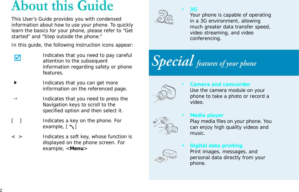 2About this GuideThis User’s Guide provides you with condensed information about how to use your phone. To quickly learn the basics for your phone, please refer to “Get started” and “Step outside the phone.”In this guide, the following instruction icons appear:Indicates that you need to pay careful attention to the subsequent information regarding safety or phone features.Indicates that you can get more information on the referenced page. →Indicates that you need to press the Navigation keys to scroll to the specified option and then select it.[    ] Indicates a key on the phone. For example, []&lt;  &gt; Indicates a soft key, whose function is displayed on the phone screen. For example, &lt;Menu&gt;•3GYour phone is capable of operating in a 3G environment, allowing much greater data transfer speed, video streaming, and video conferencing. Special features of your phone•Camera and camcorderUse the camera module on your phone to take a photo or record a video.•Media playerPlay media files on your phone. You can enjoy high quality videos and music.• Digital data printingPrint images, messages, and personal data directly from your phone.