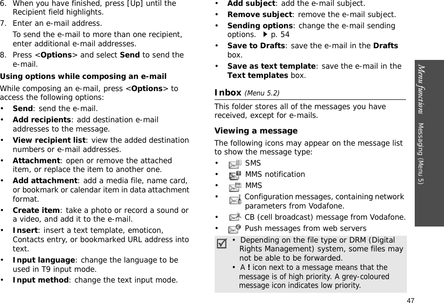 47Menu functions    Messaging (Menu 5)6. When you have finished, press [Up] until the Recipient field highlights.7. Enter an e-mail address.To send the e-mail to more than one recipient, enter additional e-mail addresses.8. Press &lt;Options&gt; and select Send to send the e-mail.Using options while composing an e-mailWhile composing an e-mail, press &lt;Options&gt; to access the following options:•Send: send the e-mail.•Add recipients: add destination e-mail addresses to the message.•View recipient list: view the added destination numbers or e-mail addresses.•Attachment: open or remove the attached item, or replace the item to another one.•Add attachment: add a media file, name card, or bookmark or calendar item in data attachment format.•Create item: take a photo or record a sound or a video, and add it to the e-mail.•Insert: insert a text template, emoticon, Contacts entry, or bookmarked URL address into text.•Input language: change the language to be used in T9 input mode.•Input method: change the text input mode.•Add subject: add the e-mail subject.•Remove subject: remove the e-mail subject.•Sending options: change the e-mail sending options. p. 54•Save to Drafts: save the e-mail in the Drafts box.•Save as text template: save the e-mail in the Text templates box.Inbox (Menu 5.2)This folder stores all of the messages you have received, except for e-mails.Viewing a messageThe following icons may appear on the message list to show the message type:• SMS•  MMS notification•  MMS•  Configuration messages, containing network parameters from Vodafone.•  CB (cell broadcast) message from Vodafone.•  Push messages from web servers•  Depending on the file type or DRM (Digital   Rights Management) system, some files may   not be able to be forwarded.•  A ! icon next to a message means that the   message is of high priority. A grey-coloured   message icon indicates low priority.