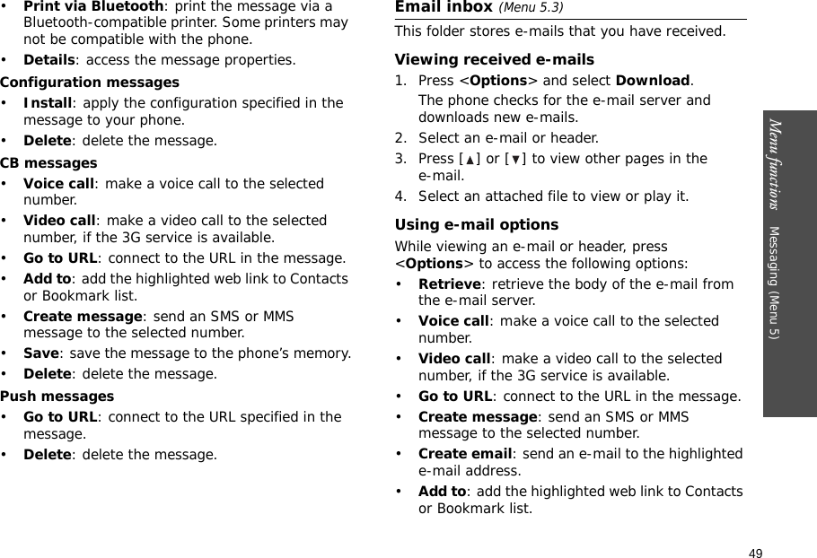 49Menu functions    Messaging (Menu 5)•Print via Bluetooth: print the message via a Bluetooth-compatible printer. Some printers may not be compatible with the phone.•Details: access the message properties.Configuration messages•Install: apply the configuration specified in the message to your phone.•Delete: delete the message.CB messages•Voice call: make a voice call to the selected number.•Video call: make a video call to the selected number, if the 3G service is available.•Go to URL: connect to the URL in the message.•Add to: add the highlighted web link to Contacts or Bookmark list.•Create message: send an SMS or MMS message to the selected number.•Save: save the message to the phone’s memory.•Delete: delete the message.Push messages•Go to URL: connect to the URL specified in the message.•Delete: delete the message.Email inbox (Menu 5.3)This folder stores e-mails that you have received.Viewing received e-mails1. Press &lt;Options&gt; and select Download.The phone checks for the e-mail server and downloads new e-mails.2. Select an e-mail or header.3. Press [ ] or [ ] to view other pages in the e-mail.4. Select an attached file to view or play it.Using e-mail optionsWhile viewing an e-mail or header, press &lt;Options&gt; to access the following options: •Retrieve: retrieve the body of the e-mail from the e-mail server.•Voice call: make a voice call to the selected number.•Video call: make a video call to the selected number, if the 3G service is available.•Go to URL: connect to the URL in the message.•Create message: send an SMS or MMS message to the selected number.•Create email: send an e-mail to the highlighted e-mail address.•Add to: add the highlighted web link to Contacts or Bookmark list.