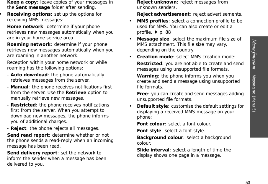 53Menu functions    Messaging (Menu 5)Keep a copy: leave copies of your messages in the Sent message folder after sending.•Receiving options: set up the options for receiving MMS messages:Home network: determine if your phone retrieves new messages automatically when you are in your home service area.Roaming network: determine if your phone retrieves new messages automatically when you are roaming in another network.Reception within your home network or while roaming has the following options:- Auto download: the phone automatically retrieves messages from the server.- Manual: the phone receives notifications first from the server. Use the Retrieve option to manually retrieve new messages.- Restricted: the phone receives notifications first from the server. When you attempt to download new messages, the phone informs you of additional charges.- Reject: the phone rejects all messages.Send read report: determine whether or not the phone sends a read-reply when an incoming message has been read.Send delivery report: set the network to inform the sender when a message has been delivered to you.Reject unknown: reject messages from unknown senders.Reject advertisement: reject advertisements.•MMS profiles: select a connection profile to be used for MMS. You can also create or edit a profile.p. 88•Message size: select the maximum file size of MMS attachment. This file size may vary, depending on the country.•Creation mode: select MMS creation mode:Restricted: you are not able to create and send messages using unsupported file formats.Warning: the phone informs you when you create and send a message using unsupported file formats.Free: you can create and send messages adding unsupported file formats.•Default style: customise the default settings for displaying a received MMS message on your phone:Font colour: select a font colour.Font style: select a font style.Background colour: select a background colour.Slide interval: select a length of time the display shows one page in a message.