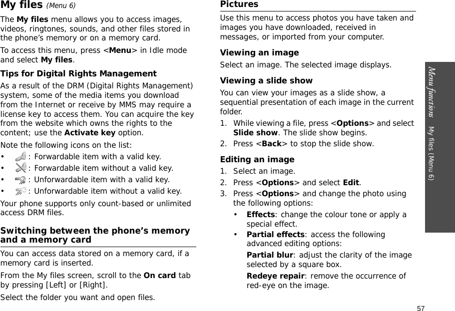 57Menu functions    My files (Menu 6)My files (Menu 6)The My files menu allows you to access images, videos, ringtones, sounds, and other files stored in the phone’s memory or on a memory card.To access this menu, press &lt;Menu&gt; in Idle mode and select My files.Tips for Digital Rights ManagementAs a result of the DRM (Digital Rights Management) system, some of the media items you download from the Internet or receive by MMS may require a license key to access them. You can acquire the key from the website which owns the rights to the content; use the Activate key option. Note the following icons on the list: • : Forwardable item with a valid key.• : Forwardable item without a valid key.• : Unforwardable item with a valid key.• : Unforwardable item without a valid key.Your phone supports only count-based or unlimited access DRM files.Switching between the phone’s memory and a memory cardYou can access data stored on a memory card, if a memory card is inserted.From the My files screen, scroll to the On card tab by pressing [Left] or [Right].Select the folder you want and open files.PicturesUse this menu to access photos you have taken and images you have downloaded, received in messages, or imported from your computer.Viewing an imageSelect an image. The selected image displays.Viewing a slide showYou can view your images as a slide show, a sequential presentation of each image in the current folder.1. While viewing a file, press &lt;Options&gt; and select Slide show. The slide show begins.2. Press &lt;Back&gt; to stop the slide show.Editing an image1. Select an image.2. Press &lt;Options&gt; and select Edit.3. Press &lt;Options&gt; and change the photo using the following options:•Effects: change the colour tone or apply a special effect.•Partial effects: access the following advanced editing options:Partial blur: adjust the clarity of the image selected by a square box.Redeye repair: remove the occurrence of red-eye on the image.