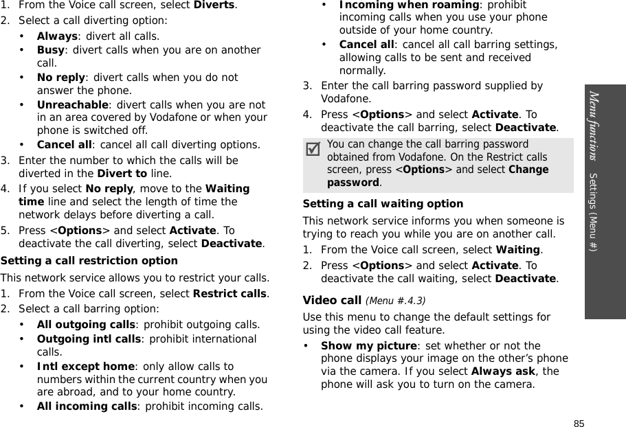 85Menu functions    Settings (Menu #)1. From the Voice call screen, select Diverts.2. Select a call diverting option:•Always: divert all calls.•Busy: divert calls when you are on another call.•No reply: divert calls when you do not answer the phone.•Unreachable: divert calls when you are not in an area covered by Vodafone or when your phone is switched off.•Cancel all: cancel all call diverting options.3. Enter the number to which the calls will be diverted in the Divert to line.4. If you select No reply, move to the Waiting time line and select the length of time the network delays before diverting a call.5. Press &lt;Options&gt; and select Activate. To deactivate the call diverting, select Deactivate.Setting a call restriction optionThis network service allows you to restrict your calls.1. From the Voice call screen, select Restrict calls.2. Select a call barring option:•All outgoing calls: prohibit outgoing calls.•Outgoing intl calls: prohibit international calls.•Intl except home: only allow calls to numbers within the current country when you are abroad, and to your home country.•All incoming calls: prohibit incoming calls.•Incoming when roaming: prohibit incoming calls when you use your phone outside of your home country.•Cancel all: cancel all call barring settings, allowing calls to be sent and received normally.3. Enter the call barring password supplied by Vodafone.4. Press &lt;Options&gt; and select Activate. To deactivate the call barring, select Deactivate.Setting a call waiting optionThis network service informs you when someone is trying to reach you while you are on another call.1. From the Voice call screen, select Waiting.2. Press &lt;Options&gt; and select Activate. To deactivate the call waiting, select Deactivate. Video call (Menu #.4.3)Use this menu to change the default settings for using the video call feature.•Show my picture: set whether or not the phone displays your image on the other’s phone via the camera. If you select Always ask, the phone will ask you to turn on the camera.You can change the call barring password obtained from Vodafone. On the Restrict calls screen, press &lt;Options&gt; and select Change password.