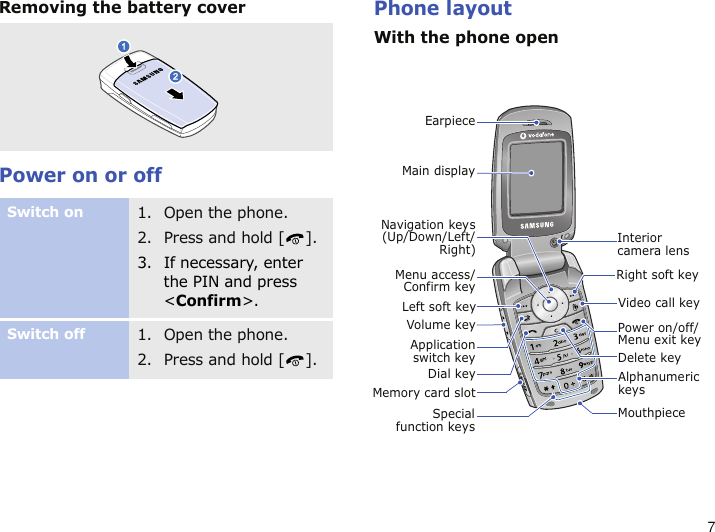 7Removing the battery coverPower on or offPhone layoutWith the phone openSwitch on1. Open the phone.2. Press and hold [ ].3. If necessary, enter the PIN and press &lt;Confirm&gt;.Switch off1. Open the phone.2. Press and hold [ ].Specialfunction keysEarpieceMain displayLeft soft keyDial keyVolume key Power on/off/ Menu exit keyMouthpieceDelete keyRight soft keyMenu access/Confirm keyApplicationswitch keyVideo call keyAlphanumeric keysMemory card slotNavigation keys(Up/Down/Left/Right) Interior camera lens