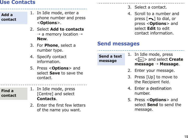 19Use ContactsSend messages1. In Idle mode, enter a phone number and press &lt;Options&gt;.2. Select Add to contacts → a memory location → New.3. For Phone, select a number type.4. Specify contact information.5. Press &lt;Options&gt; and select Save to save the contact.1. In Idle mode, press [Centre] and select Contacts.2. Enter the first few letters of the name you want.Add a contactFind a contact3. Select a contact.4. Scroll to a number and press [ ] to dial, or press &lt;Options&gt; and select Edit to edit contact information.1. In Idle mode, press &lt; &gt; and select Create message → Message.2. Enter your message.3. Press [Up] to move to the Recipient field.4. Enter a destination number.5. Press &lt;Options&gt; and select Send to send the message.Send a text message