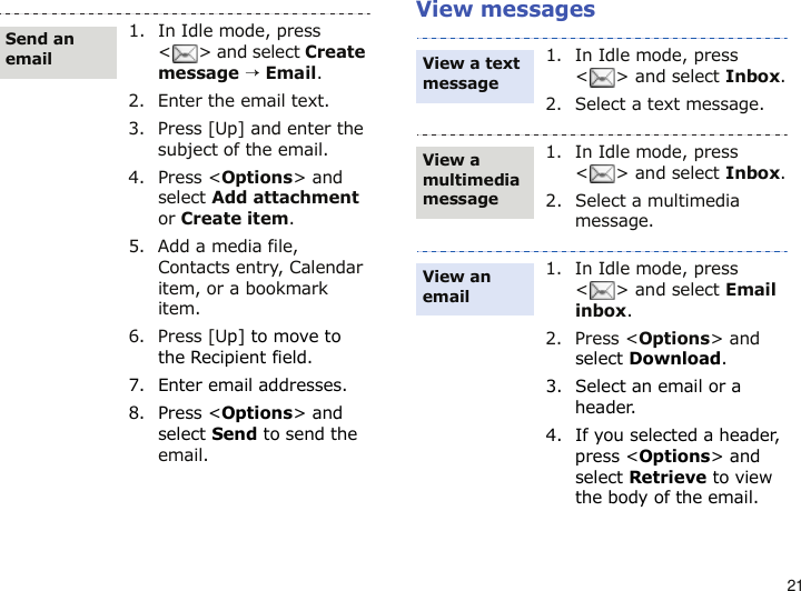 21View messages1. In Idle mode, press &lt; &gt; and select Create message → Email.2. Enter the email text.3. Press [Up] and enter the subject of the email. 4. Press &lt;Options&gt; and select Add attachment or Create item.5. Add a media file, Contacts entry, Calendar item, or a bookmark item.6. Press [Up] to move to the Recipient field.7. Enter email addresses.8. Press &lt;Options&gt; and select Send to send the email.Send an email1. In Idle mode, press &lt;&gt; and select Inbox.2. Select a text message.1. In Idle mode, press &lt;&gt; and select Inbox.2. Select a multimedia message.1. In Idle mode, press &lt;&gt; and select Email inbox.2. Press &lt;Options&gt; and select Download.3. Select an email or a header.4. If you selected a header, press &lt;Options&gt; and select Retrieve to view the body of the email.View a text message View a multimedia messageView an email 