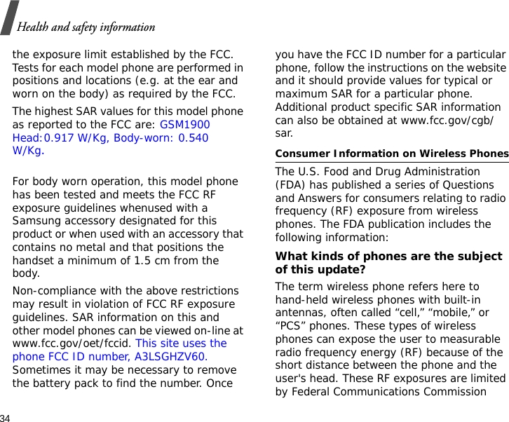 34Health and safety informationthe exposure limit established by the FCC. Tests for each model phone are performed in positions and locations (e.g. at the ear and worn on the body) as required by the FCC.  The highest SAR values for this model phone as reported to the FCC are: GSM1900 Head:0.917 W/Kg, Body-worn: 0.540W/Kg.For body worn operation, this model phone has been tested and meets the FCC RF exposure guidelines whenused with a Samsung accessory designated for this product or when used with an accessory that contains no metal and that positions the handset a minimum of 1.5 cm from the body. Non-compliance with the above restrictions may result in violation of FCC RF exposure guidelines. SAR information on this and other model phones can be viewed on-line at www.fcc.gov/oet/fccid. This site uses the phone FCC ID number, A3LSGHZV60. Sometimes it may be necessary to remove the battery pack to find the number. Once you have the FCC ID number for a particular phone, follow the instructions on the website and it should provide values for typical or maximum SAR for a particular phone. Additional product specific SAR information can also be obtained at www.fcc.gov/cgb/sar.Consumer Information on Wireless PhonesThe U.S. Food and Drug Administration (FDA) has published a series of Questions and Answers for consumers relating to radio frequency (RF) exposure from wireless phones. The FDA publication includes the following information:What kinds of phones are the subject of this update?The term wireless phone refers here to hand-held wireless phones with built-in antennas, often called “cell,” “mobile,” or “PCS” phones. These types of wireless phones can expose the user to measurable radio frequency energy (RF) because of the short distance between the phone and the user&apos;s head. These RF exposures are limited by Federal Communications Commission 
