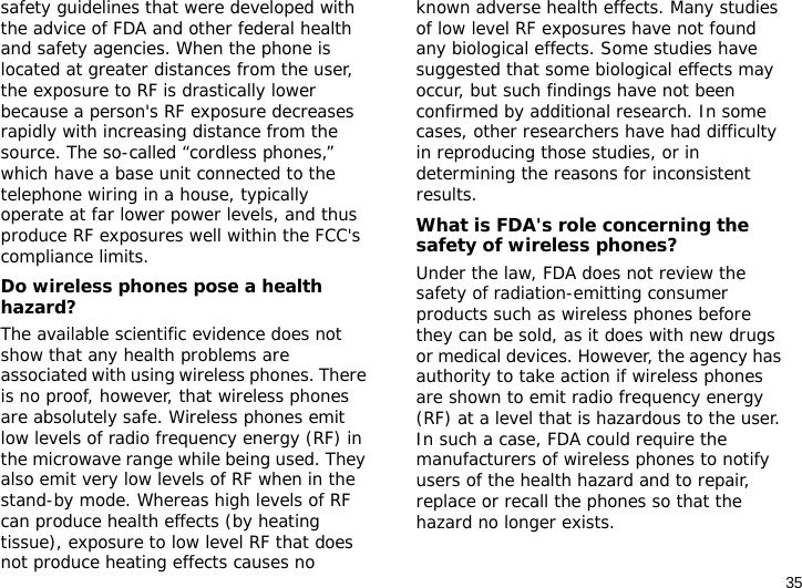 35safety guidelines that were developed with the advice of FDA and other federal health and safety agencies. When the phone is located at greater distances from the user, the exposure to RF is drastically lower because a person&apos;s RF exposure decreases rapidly with increasing distance from the source. The so-called “cordless phones,” which have a base unit connected to the telephone wiring in a house, typically operate at far lower power levels, and thus produce RF exposures well within the FCC&apos;s compliance limits.Do wireless phones pose a health hazard?The available scientific evidence does not show that any health problems are associated with using wireless phones. There is no proof, however, that wireless phones are absolutely safe. Wireless phones emit low levels of radio frequency energy (RF) in the microwave range while being used. They also emit very low levels of RF when in the stand-by mode. Whereas high levels of RF can produce health effects (by heating tissue), exposure to low level RF that does not produce heating effects causes no known adverse health effects. Many studies of low level RF exposures have not found any biological effects. Some studies have suggested that some biological effects may occur, but such findings have not been confirmed by additional research. In some cases, other researchers have had difficulty in reproducing those studies, or in determining the reasons for inconsistent results.What is FDA&apos;s role concerning the safety of wireless phones?Under the law, FDA does not review the safety of radiation-emitting consumer products such as wireless phones before they can be sold, as it does with new drugs or medical devices. However, the agency has authority to take action if wireless phones are shown to emit radio frequency energy (RF) at a level that is hazardous to the user. In such a case, FDA could require the manufacturers of wireless phones to notify users of the health hazard and to repair, replace or recall the phones so that the hazard no longer exists.