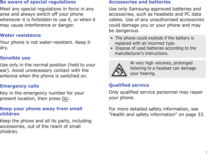 1Be aware of special regulationsMeet any special regulations in force in any area and always switch off your phone whenever it is forbidden to use it, or when it may cause interference or danger.Water resistanceYour phone is not water-resistant. Keep it dry.Sensible useUse only in the normal position (held to your ear). Avoid unnecessary contact with the antenna when the phone is switched on.Emergency callsKey in the emergency number for your present location, then press  . Keep your phone away from small children Keep the phone and all its parts, including accessories, out of the reach of small children.Accessories and batteriesUse only Samsung-approved batteries and accessories, such as headsets and PC data cables. Use of any unauthorised accessories could damage you or your phone and may be dangerous.Qualified serviceOnly qualified service personnel may repair your phone.For more detailed safety information, see &quot;Health and safety information&quot; on page 33.•  The phone could explode if the battery is replaced with an incorrect type.•  Dispose of used batteries according to the manufacturer’s instructions.At very high volumes, prolonged listening to a headset can damage your hearing.