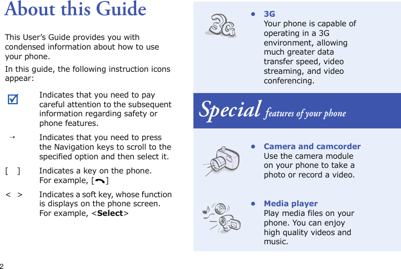 2About this GuideThis User’s Guide provides you with condensed information about how to use your phone.In this guide, the following instruction icons appear: Indicates that you need to pay careful attention to the subsequent information regarding safety or phone features.→Indicates that you need to press the Navigation keys to scroll to the specified option and then select it.[ ] Indicates a key on the phone. For example, [ ]&lt; &gt; Indicates a soft key, whose function is displays on the phone screen. For example, &lt;Select&gt;•3GYour phone is capable of operating in a 3G environment, allowing much greater data transfer speed, video streaming, and video conferencing.Special features of your phone• Camera and camcorderUse the camera module on your phone to take a photo or record a video.•Media playerPlay media files on your phone. You can enjoy high quality videos and music.
