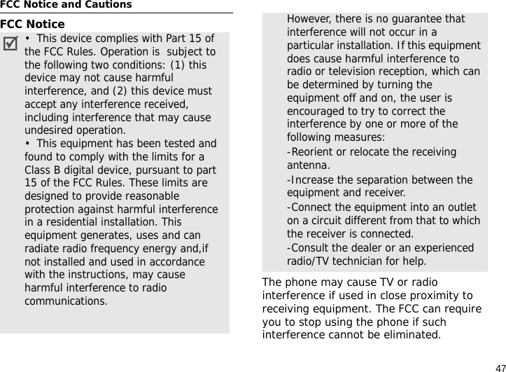 47FCC Notice and CautionsFCC NoticeThe phone may cause TV or radio interference if used in close proximity to receiving equipment. The FCC can require you to stop using the phone if such interference cannot be eliminated.•  This device complies with Part 15 of the FCC Rules. Operation is  subject to the following two conditions: (1) this device may not cause harmful interference, and (2) this device must accept any interference received, including interference that may cause undesired operation.•  This equipment has been tested and found to comply with the limits for a Class B digital device, pursuant to part 15 of the FCC Rules. These limits are designed to provide reasonable protection against harmful interference in a residential installation. This equipment generates, uses and can radiate radio frequency energy and,if not installed and used in accordance with the instructions, may cause harmful interference to radio communications. However, there is no guarantee that interference will not occur in a particular installation. If this equipment does cause harmful interference to radio or television reception, which can be determined by turning the equipment off and on, the user is encouraged to try to correct the interference by one or more of the following measures:-Reorient or relocate the receiving antenna. -Increase the separation between the equipment and receiver. -Connect the equipment into an outlet on a circuit different from that to which the receiver is connected. -Consult the dealer or an experienced radio/TV technician for help.