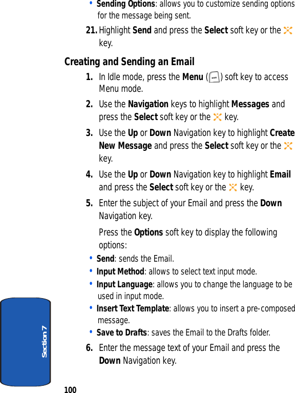 100Section 7• Sending Options: allows you to customize sending options for the message being sent.21.Highlight Send and press the Select soft key or the   key.Creating and Sending an Email1. In Idle mode, press the Menu ( ) soft key to access Menu mode.2. Use the Navigation keys to highlight Messages and press the Select soft key or the   key.3. Use the Up or Down Navigation key to highlight Create New Message and press the Select soft key or the   key.4. Use the Up or Down Navigation key to highlight Email and press the Select soft key or the   key.5. Enter the subject of your Email and press the Down Navigation key. Press the Options soft key to display the following options:• Send: sends the Email.• Input Method: allows to select text input mode.• Input Language: allows you to change the language to be used in input mode.• Insert Text Template: allows you to insert a pre-composed message.• Save to Drafts: saves the Email to the Drafts folder.6. Enter the message text of your Email and press the Down Navigation key.