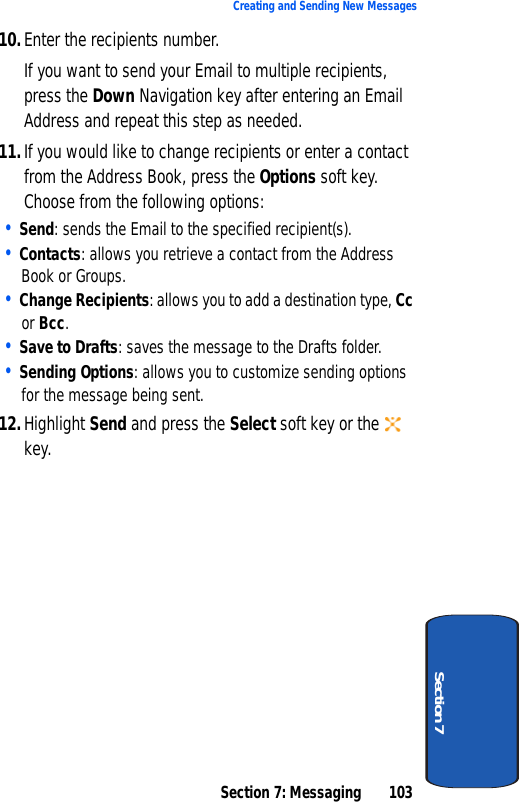 Section 7: Messaging 103Creating and Sending New MessagesSection 710.Enter the recipients number.If you want to send your Email to multiple recipients, press the Down Navigation key after entering an Email Address and repeat this step as needed.11.If you would like to change recipients or enter a contact from the Address Book, press the Options soft key. Choose from the following options:• Send: sends the Email to the specified recipient(s).• Contacts: allows you retrieve a contact from the Address Book or Groups.• Change Recipients: allows you to add a destination type, Cc or Bcc.• Save to Drafts: saves the message to the Drafts folder.• Sending Options: allows you to customize sending options for the message being sent.12.Highlight Send and press the Select soft key or the   key.